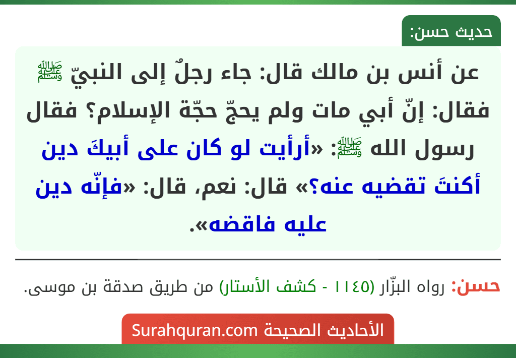 عن أنس بن مالك قال: جاء رجلٌ إلى النبيّ ﷺ فقال: إنّ أبي مات ولم يحجّ حجّة الإسلام؟ فقال رسول الله ﷺ: «أرأيت لو كان على أبيكَ دين أكنتَ تقضيه عنه؟» قال: نعم، قال: «فإنّه دين عليه فاقضه».
