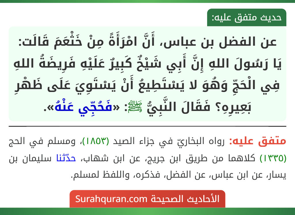 عن الفضل بن عباس، أَنَّ امْرَأَةً مِنْ خَثْعَمَ قَالَت: يَا رَسُولَ اللهِ إِنَّ أَبِي شَيْخٌ كَبِيرٌ عَلَيْهِ فَرِيضَةُ اللهِ فِي الْحَجِّ وَهُوَ لا يَسْتَطِيعُ أَنْ يَسْتَوِيَ عَلَى ظَهْرِ بَعِيرِهِ؟ فَقَالَ النَّبِيُّ ﷺ: «فَحُجِّي عَنْهُ».