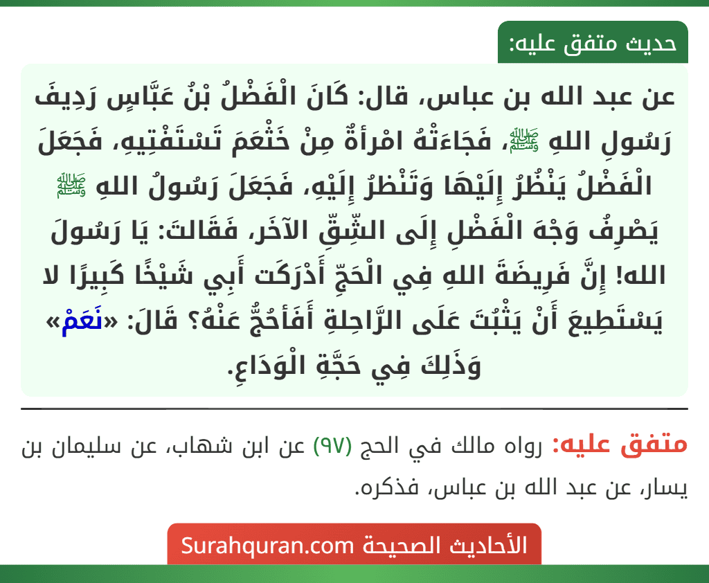عن عبد الله بن عباس، قال: كَانَ الْفَضْلُ بْنُ عَبَّاسٍ رَدِيفَ رَسُولِ اللهِ ﷺ، فَجَاءَتْهُ امْرأةٌ مِنْ خَثْعَمَ تَسْتَفْتِيهِ، فَجَعَلَ الْفَضْلُ يَنْظُرُ إِلَيْهَا وَتَنْظرُ إِلَيْهِ، فَجَعَلَ رَسُولُ اللهِ ﷺ يَصْرِفُ وَجْهَ الْفَضْلِ إِلَى الشِّقِّ الآخَر، فَقَالتَ: يَا رَسُولَ الله! إِنَّ فَرِيضَةَ اللهِ فِي الْحَجِّ أَدْرَكَت أَبِي شَيْخًا كَبِيرًا لا يَسْتَطِيعَ أَنْ يَثْبُتَ عَلَى الرَّاحِلةِ أَفَأحُجُّ عَنْهُ؟ قَالَ: «نَعَمْ» وَذَلِكَ فِي حَجَّةِ الْوَدَاعِ.