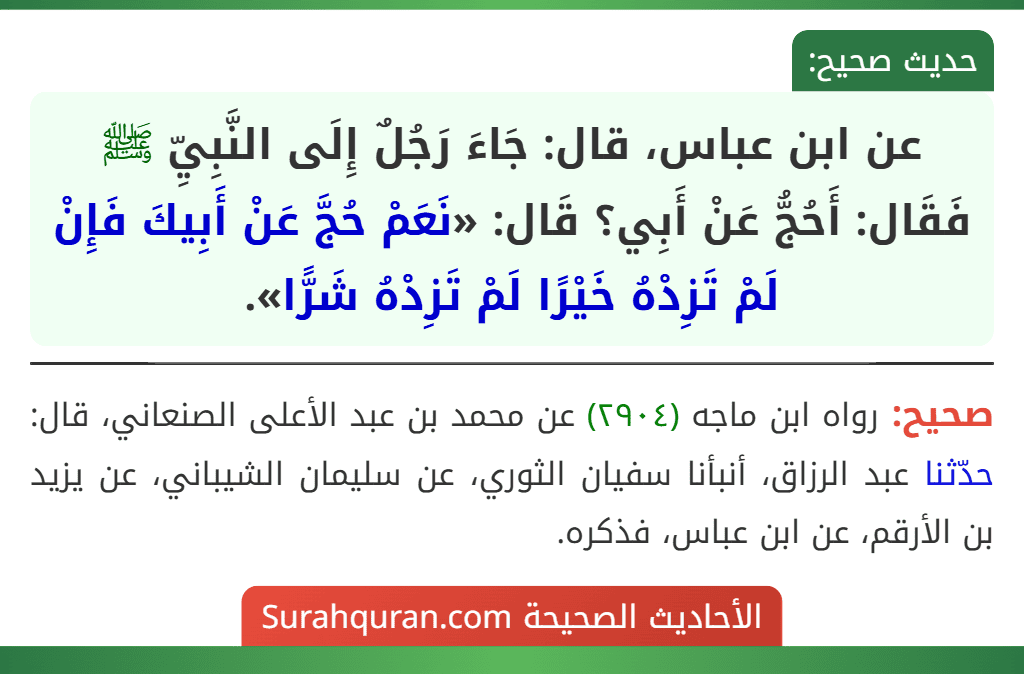 عن ابن عباس، قال: جَاءَ رَجُلٌ إِلَى النَّبِيِّ ﷺ فَقَال: أَحُجُّ عَنْ أَبِي؟ قَال: «نَعَمْ حُجَّ عَنْ أَبِيكَ فَإِنْ لَمْ تَزِدْهُ خَيْرًا لَمْ تَزِدْهُ شَرًّا». عن ابن عباس، قال: جَاءَ رَجُلٌ إِلَى النَّبِيِّ ﷺ فَقَال: أَحُجُّ عَنْ أَبِي؟ قَال: «نَعَمْ حُجَّ عَنْ أَبِيكَ فَإِنْ لَمْ تَزِدْهُ خَيْرًا لَمْ تَزِدْهُ شَرًّا».