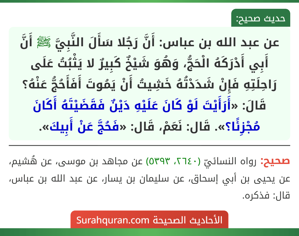 عن عبد الله بن عباس: أَنَّ رَجُلا سَأَلَ النَّبِيَّ ﷺ أَنَّ أَبِي أَدْرَكَهُ الْحَجُّ، وَهُوَ شَيْخٌ كَبِيرٌ لا يَثْبُتُ عَلَى رَاحِلَتِهِ فَإِنْ شَدَدْتُهُ خَشِيتُ أَنْ يَمُوتَ أَفَأَحُجُّ عَنْهُ؟ قَالَ: «أَرَأَيْتَ لَوْ كَانَ عَلَيْهِ دَيْنٌ فَقَضَيْتَهُ أَكَانَ مُجْزِئًا؟». قَال: نَعَمْ، قَال: «فَحُجَّ عَنْ أَبِيكَ».