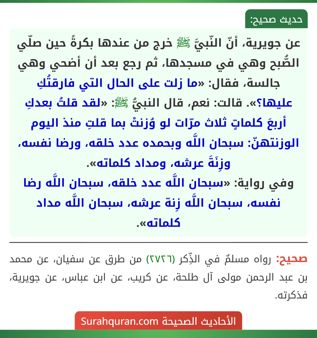 عن جويرية، أنّ النّبيَّ ﷺ خرج من عندها بكرةً حين صلّي الصُّبح وهي في مسجدها، ثم رجع بعد أن أضحي وهي جالسة، فقال: «ما زلت على الحال التي فارقتُكِ عليها؟». قالت: نعم، قال النبيُّ ﷺ: «لقد قلتُ بعدكِ أربعَ كلماتٍ ثلاث مرّات لو وُزنتْ بما قلتِ منذ اليوم الوزنتهنّ: سبحان اللَّه وبحمده عدد خلقه، ورضا نفسه، وزِنَةَ عرشه، ومداد كلماته».
وفي رواية: «سبحان اللَّه عدد خلقه، سبحان اللَّه رضا نفسه، سبحان اللَّه زِنة عرشه، سبحان اللَّه مداد كلماته».