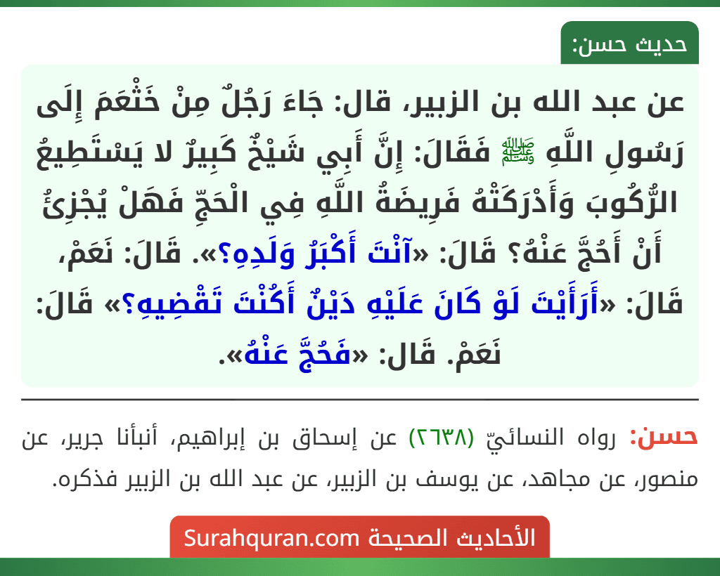عن عبد الله بن الزبير، قال: جَاءَ رَجُلٌ مِنْ خَثْعَمَ إِلَى رَسُولِ اللَّهِ ﷺ فَقَالَ: إِنَّ أَبِي شَيْخٌ كَبِيرٌ لا يَسْتَطِيعُ الرُّكُوبَ وَأَدْرَكَتْهُ فَرِيضَةُ اللَّهِ فِي الْحَجِّ فَهَلْ يُجْزِئُ أَنْ أَحُجَّ عَنْهُ؟ قَالَ: «آنْتَ أَكْبَرُ وَلَدِهِ؟». قَالَ: نَعَمْ، قَالَ: «أَرَأَيْتَ لَوْ كَانَ عَلَيْهِ دَيْنٌ أَكُنْتَ تَقْضِيهِ؟» قَالَ: نَعَمْ. قَال: «فَحُجَّ عَنْهُ».