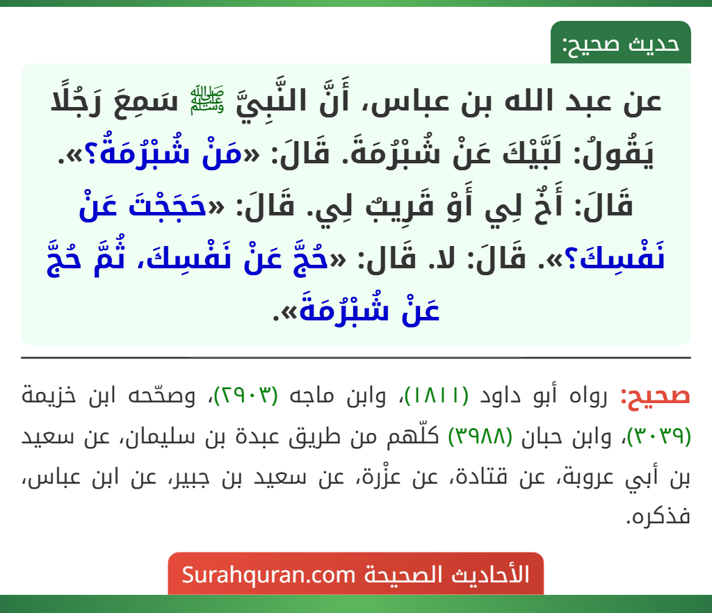 عن عبد الله بن عباس، أَنَّ النَّبِيَّ ﷺ سَمِعَ رَجُلًا يَقُولُ: لَبَّيْكَ عَنْ شُبْرُمَةَ. قَالَ: «مَنْ شُبْرُمَةُ؟». قَالَ: أَخٌ لِي أَوْ قَرِيبٌ لِي. قَالَ: «حَجَجْتَ عَنْ نَفْسِكَ؟». قَالَ: لا. قَال: «حُجَّ عَنْ نَفْسِكَ، ثُمَّ حُجَّ عَنْ شُبْرُمَةَ».