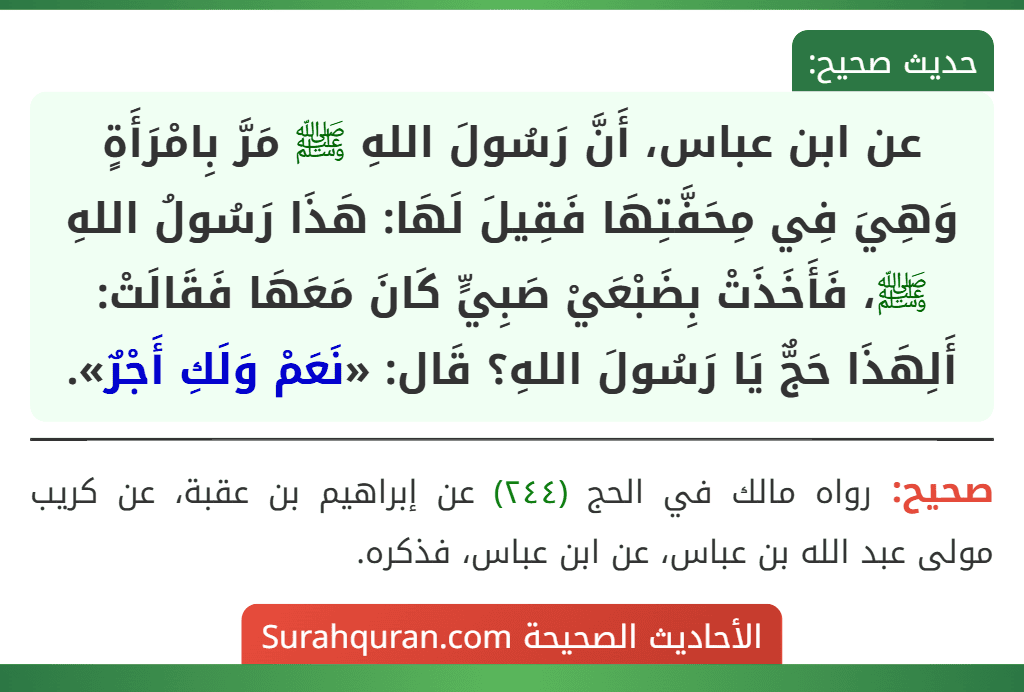 عن ابن عباس، أَنَّ رَسُولَ اللهِ ﷺ مَرَّ بِامْرَأَةٍ وَهِيَ فِي مِحَفَّتِهَا فَقِيلَ لَهَا: هَذَا رَسُولُ اللهِ ﷺ، فَأَخَذَتْ بِضَبْعَيْ صَبِيٍّ كَانَ مَعَهَا فَقَالَتْ: أَلِهَذَا حَجٌّ يَا رَسُولَ اللهِ؟ قَال: «نَعَمْ وَلَكِ أَجْرٌ». عن ابن عباس، أَنَّ رَسُولَ اللهِ ﷺ مَرَّ بِامْرَأَةٍ وَهِيَ فِي مِحَفَّتِهَا فَقِيلَ لَهَا: هَذَا رَسُولُ اللهِ ﷺ، فَأَخَذَتْ بِضَبْعَيْ صَبِيٍّ كَانَ مَعَهَا فَقَالَتْ: أَلِهَذَا حَجٌّ يَا رَسُولَ اللهِ؟ قَال: «نَعَمْ وَلَكِ أَجْرٌ».