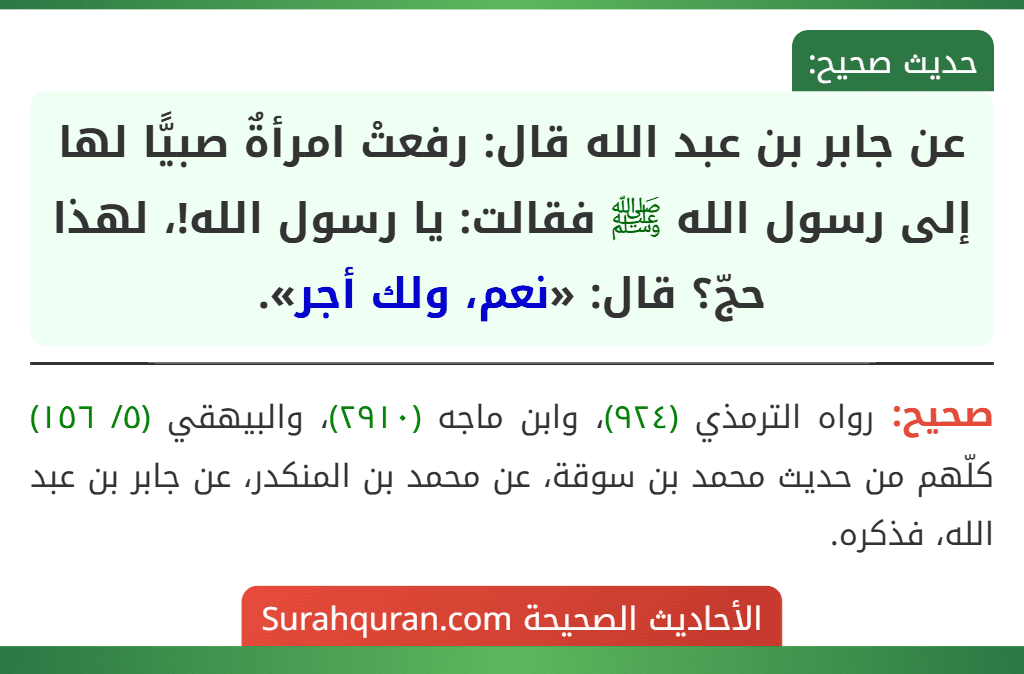 عن جابر بن عبد الله قال: رفعتْ امرأةٌ صبيًّا لها إلى رسول الله ﷺ فقالت: يا رسول الله!، لهذا حجّ؟ قال: «نعم، ولك أجر». عن جابر بن عبد الله قال: رفعتْ امرأةٌ صبيًّا لها إلى رسول الله ﷺ فقالت: يا رسول الله!، لهذا حجّ؟ قال: «نعم، ولك أجر».