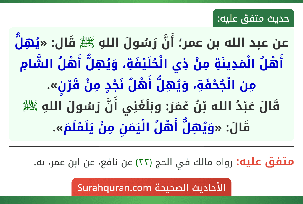 عن عبد الله بن عمر؛ أَنَّ رَسُولَ اللهِ ﷺ قَال: «يُهِلُّ أَهْلُ الْمَدِينَةِ مِنْ ذِي الْحُلَيْفَةِ، وَيُهِلُّ أَهْلُ الشَّامِ مِن الْجُحْفَةِ، وَيُهِلُّ أَهْلُ نَجْدٍ مِنْ قَرْنٍ».
قَالَ عَبْدُ الله بْنُ عُمَرَ: وبَلَغَنِي أَنَّ رَسُولَ اللهِ ﷺ قَالَ: «وَيُهِلُّ أَهْلُ الْيَمَنِ مِنْ يَلَمْلَمَ».