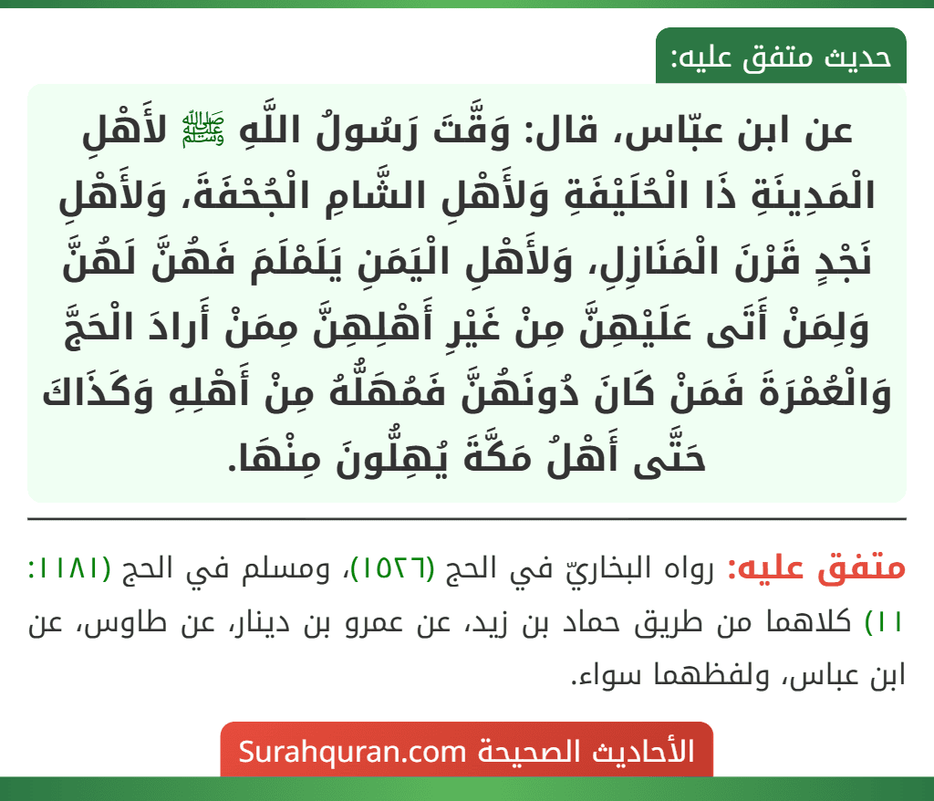 عن ابن عبّاس، قال: وَقَّتَ رَسُولُ اللَّهِ ﷺ لأَهْلِ الْمَدِينَةِ ذَا الْحُلَيْفَةِ وَلأَهْلِ الشَّامِ الْجُحْفَةَ، وَلأَهْلِ نَجْدٍ قَرْنَ الْمَنَازِلِ، وَلأَهْلِ الْيَمَنِ يَلَمْلَمَ فَهُنَّ لَهُنَّ وَلِمَنْ أَتَى عَلَيْهِنَّ مِنْ غَيْرِ أَهْلِهِنَّ مِمَنْ أَرادَ الْحَجَّ وَالْعُمْرَةَ فَمَنْ كَانَ دُونَهُنَّ فَمُهَلُّهُ مِنْ أَهْلِهِ وَكَذَاكَ حَتَّى أَهْلُ مَكَّةَ يُهِلُّونَ مِنْهَا.