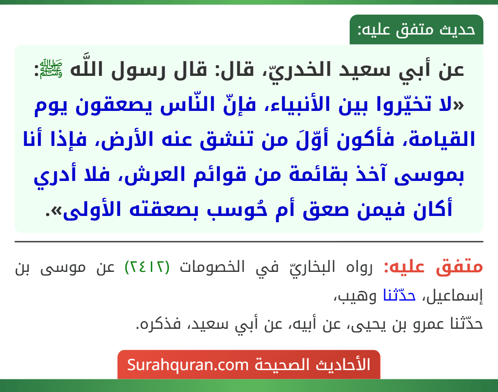 عن أبي سعيد الخدريّ، قال: قال رسول اللَّه ﷺ: «لا تخيّروا بين الأنبياء، فإنّ النّاس يصعقون يوم القيامة، فأكون أوّلَ من تنشق عنه الأرض، فإذا أنا بموسى آخذ بقائمة من قوائم العرش، فلا أدري أكان فيمن صعق أم حُوسب بصعقته الأولى».