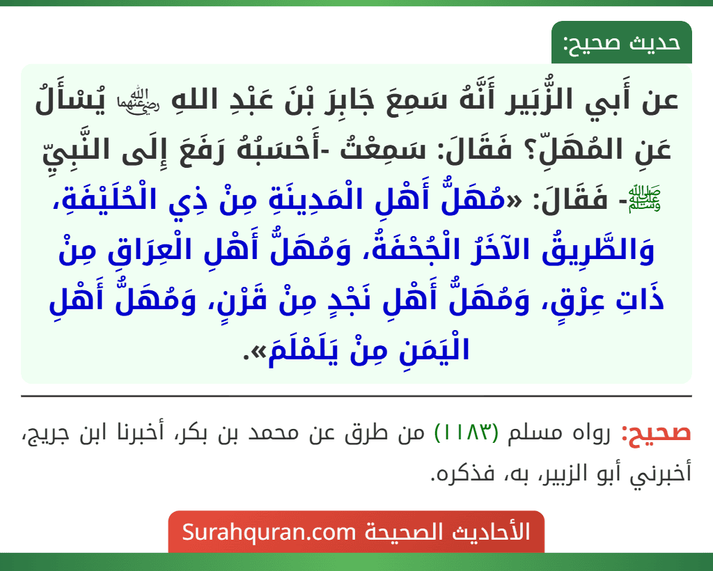 عن أَبي الزُّبَير أَنَّهُ سَمِعَ جَابِرَ بْنَ عَبْدِ اللهِ ﵄ يُسْأَلُ عَنِ المُهَلِّ؟ فَقَالَ: سَمِعْتُ -أَحْسَبُهُ رَفَعَ إِلَى النَّبِيِّ ﷺ- فَقَالَ: «مُهَلُّ أَهْلِ الْمَدِينَةِ مِنْ ذِي الْحُلَيْفَةِ، وَالطَّرِيقُ الآخَرُ الْجُحْفَةُ، وَمُهَلُّ أَهْلِ الْعِرَاقِ مِنْ ذَاتِ عِرْقٍ، وَمُهَلُّ أَهْلِ نَجْدٍ مِنْ قَرْنٍ، وَمُهَلُّ أَهْلِ الْيَمَنِ مِنْ يَلَمْلَمَ».