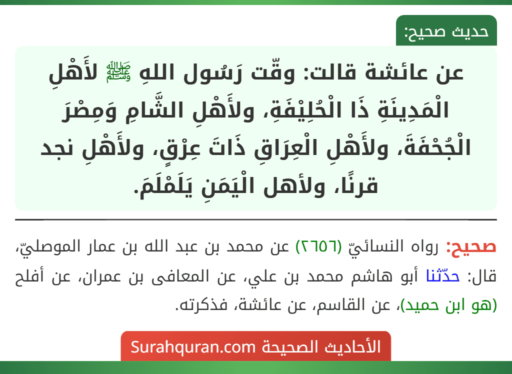 عن عائشة قالت: وقّت رَسُول اللهِ ﷺ لأَهْلِ الْمَدِينَةِ ذَا الْحُلِيْفَةِ، ولأَهْلِ الشَّامِ وَمِصْرَ الْجُحْفَةَ، ولأَهْلِ الْعِرَاقِ ذَاتَ عِرْقٍ، ولأَهْلِ نجد قرنًا، ولأهل الْيَمَنِ يَلَمْلَمَ. عن عائشة قالت: وقّت رَسُول اللهِ ﷺ لأَهْلِ الْمَدِينَةِ ذَا الْحُلِيْفَةِ، ولأَهْلِ الشَّامِ وَمِصْرَ الْجُحْفَةَ، ولأَهْلِ الْعِرَاقِ ذَاتَ عِرْقٍ، ولأَهْلِ نجد قرنًا، ولأهل الْيَمَنِ يَلَمْلَمَ.