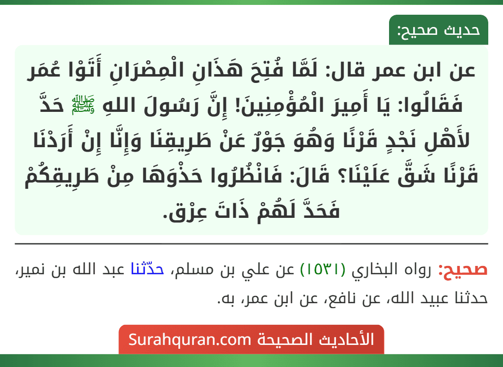 عن ابن عمر قال: لَمَّا فُتِحَ هَذَانِ الْمِصْرَانِ أَتَوْا عُمَر فَقَالُوا: يَا أَمِيرَ الْمُؤْمِنِينَ! إِنَّ رَسُولَ اللهِ ﷺ حَدَّ لأَهْلِ نَجْدٍ قَرْنًا وَهُوَ جَوْرٌ عَنْ طَرِيقِنَا وَإِنَّا إِنْ أَرَدْنَا قَرْنًا شَقَّ عَلَيْنَا؟ قَالَ: فَانْظُرُوا حَذْوَهَا مِنْ طَرِيقِكُمْ فَحَدَّ لَهُمْ ذَاتَ عِرْق.
