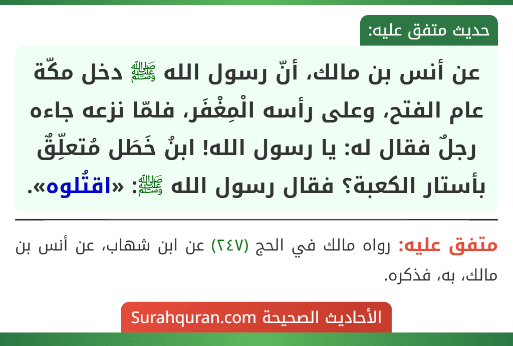 عن أنس بن مالك، أنّ رسول الله ﷺ دخل مكّة عام الفتح، وعلى رأسه الْمِغْفَر، فلمّا نزعه جاءه رجلٌ فقال له: يا رسول الله! ابنُ خَطَل مُتعلِّقٌ بأستار الكعبة؟ فقال رسول الله ﷺ: «اقتُلوه». عن أنس بن مالك، أنّ رسول الله ﷺ دخل مكّة عام الفتح، وعلى رأسه الْمِغْفَر، فلمّا نزعه جاءه رجلٌ فقال له: يا رسول الله! ابنُ خَطَل مُتعلِّقٌ بأستار الكعبة؟ فقال رسول الله ﷺ: «اقتُلوه».