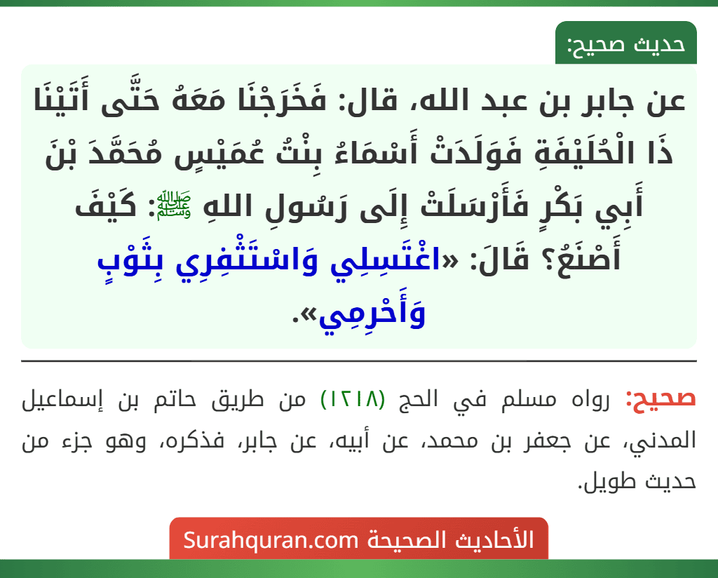 عن جابر بن عبد الله، قال: فَخَرَجْنَا مَعَهُ حَتَّى أَتَيْنَا ذَا الْحُلَيْفَةِ فَوَلَدَتْ أَسْمَاءُ بِنْتُ عُمَيْسٍ مُحَمَّدَ بْنَ أَبِي بَكْرٍ فَأَرْسَلَتْ إِلَى رَسُولِ اللهِ ﷺ: كَيْفَ أَصْنَعُ؟ قَالَ: «اغْتَسِلِي وَاسْتَثْفِرِي بِثَوْبٍ وَأَحْرِمِي». عن جابر بن عبد الله، قال: فَخَرَجْنَا مَعَهُ حَتَّى أَتَيْنَا ذَا الْحُلَيْفَةِ فَوَلَدَتْ أَسْمَاءُ بِنْتُ عُمَيْسٍ مُحَمَّدَ بْنَ أَبِي بَكْرٍ فَأَرْسَلَتْ إِلَى رَسُولِ اللهِ ﷺ: كَيْفَ أَصْنَعُ؟ قَالَ: «اغْتَسِلِي وَاسْتَثْفِرِي بِثَوْبٍ وَأَحْرِمِي».