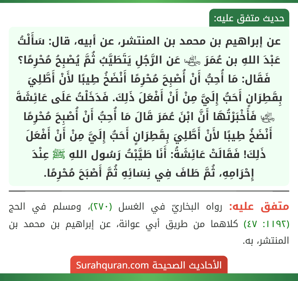 عن إبراهيم بن محمد بن المنتشر، عن أبيه، قال: سَأَلْتُ عَبْدَ اللهِ بن عُمَرَ ﵄ عَن الرَّجُلِ يَتَطَيَّبُ ثُمَّ يُصْبِحُ مُحْرِمًا؟ فَقَال: مَا أُحِبُّ أَنْ أُصْبِحَ مُحْرِمًا أَنْضَخُ طِيبًا لأَنْ أَطَّلِيَ بِقَطِرَانٍ أَحَبُّ إِلَيَّ مِنْ أَنْ أَفْعَلَ ذَلِكَ. فَدَخَلْتُ عَلَى عَائِشَةَ ﵂ فَأَخْبَرْتُهَا أَنَّ ابْنَ عُمَرَ قَالَ مَا أُحِبُّ أَنْ أُصْبِحَ مُحْرِمًا أَنْضَخُ طِيبًا لأَنْ أَطَّلِيَ بِقَطِرَانٍ أَحَبُّ إِلَيَّ مِنْ أَنْ أَفْعَلَ ذَلِكَ! فَقَالَتْ عَائِشَةُ: أَنَا طَيَّبْتُ رَسُول اللهِ ﷺ عِنْدَ إِحْرَامِهِ، ثُمَّ طَافَ فِي نِسَائِهِ ثُمَّ أَصْبَحَ مُحْرِمًا. عن إبراهيم بن محمد بن المنتشر، عن أبيه، قال: سَأَلْتُ عَبْدَ اللهِ بن عُمَرَ ﵄ عَن الرَّجُلِ يَتَطَيَّبُ ثُمَّ يُصْبِحُ مُحْرِمًا؟ فَقَال: مَا أُحِبُّ أَنْ أُصْبِحَ مُحْرِمًا أَنْضَخُ طِيبًا لأَنْ أَطَّلِيَ بِقَطِرَانٍ أَحَبُّ إِلَيَّ مِنْ أَنْ أَفْعَلَ ذَلِكَ. فَدَخَلْتُ عَلَى عَائِشَةَ ﵂ فَأَخْبَرْتُهَا أَنَّ ابْنَ عُمَرَ قَالَ مَا أُحِبُّ أَنْ أُصْبِحَ مُحْرِمًا أَنْضَخُ طِيبًا لأَنْ أَطَّلِيَ بِقَطِرَانٍ أَحَبُّ إِلَيَّ مِنْ أَنْ أَفْعَلَ ذَلِكَ! فَقَالَتْ عَائِشَةُ: أَنَا طَيَّبْتُ رَسُول اللهِ ﷺ عِنْدَ إِحْرَامِهِ، ثُمَّ طَافَ فِي نِسَائِهِ ثُمَّ أَصْبَحَ مُحْرِمًا.