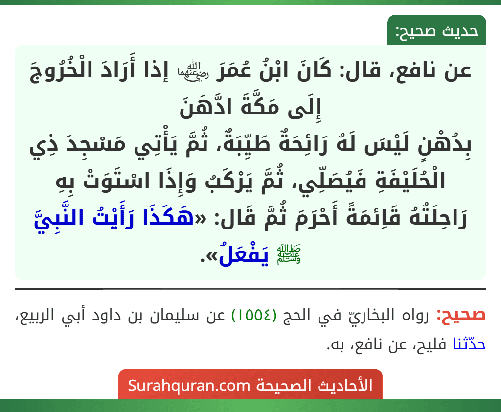 عن نافع، قال: كَانَ ابْنُ عُمَرَ ﵄ إذا أَرَادَ الْخُرُوجَ إِلَى مَكَّةَ ادَّهَنَ
بِدُهْنٍ لَيْسَ لَهُ رَائِحَةٌ طَيِّبَةٌ، ثُمَّ يَأْتِي مَسْجِدَ ذِي الْحُلَيْفَةِ فَيُصَلِّي، ثُمَّ يَرْكَبُ وَإِذَا اسْتَوَتْ بِهِ رَاحِلَتُهُ قَاِئمَةً أَحْرَمَ ثُمَّ قَال: «هَكَذَا رَأَيْتُ النَّبِيَّ ﷺ يَفْعَلُ». عن نافع، قال: كَانَ ابْنُ عُمَرَ ﵄ إذا أَرَادَ الْخُرُوجَ إِلَى مَكَّةَ ادَّهَنَ
بِدُهْنٍ لَيْسَ لَهُ رَائِحَةٌ طَيِّبَةٌ، ثُمَّ يَأْتِي مَسْجِدَ ذِي الْحُلَيْفَةِ فَيُصَلِّي، ثُمَّ يَرْكَبُ وَإِذَا اسْتَوَتْ بِهِ رَاحِلَتُهُ قَاِئمَةً أَحْرَمَ ثُمَّ قَال: «هَكَذَا رَأَيْتُ النَّبِيَّ ﷺ يَفْعَلُ».