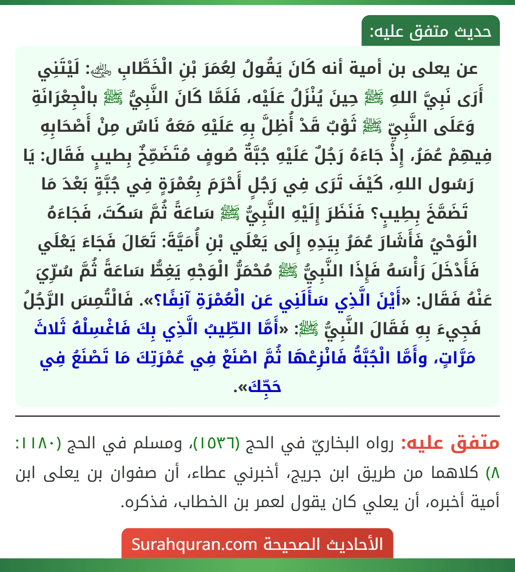 عن يعلى بن أمية أنه كَانَ يَقُولُ لِعُمَرَ بْنِ الْخَطَّابِ ﵁: لَيْتَنِي أَرَى نَبِيَّ اللهِ ﷺ حِينَ يُنْزَلُ عَلَيْه، فَلَمَّا كَانَ النَّبِيُّ ﷺ بالْجِعْرَانَةِ وَعَلَى النَّبِيِّ ﷺ ثَوْبٌ قَدْ أُظِلَّ بِهِ عَلَيْهِ مَعَهُ نَاسٌ مِنْ أَصْحَابِهِ فِيهِمْ عُمَرُ، إِذْ جَاءَهُ رَجُلٌ عَلَيْهِ جُبَّةٌ صُوفٍ مُتَضَمِّخٌ بِطيبٍ فَقَال: يَا رَسُول اللهِ، كَيْفَ تَرَى فِي رَجُلٍ أَحْرَمَ بِعُمْرَةٍ فِي جُبَّةٍ بَعْدَ مَا تَضَمَّخَ بِطِيبٍ؟ فَنَظَرَ إِلَيْهِ النَّبِيُّ ﷺ سَاعَةً ثُمَّ سَكَتَ، فَجَاءَهُ الْوَحْيُ فَأَشَارَ عُمَرُ بِيَدِهِ إِلَى يَعْلَي بْنِ أُمَيَّةَ: تَعَالَ فَجَاءَ يَعْلَي فَأَدْخَلَ رَأْسَهُ فَإِذَا النَّبِيُّ ﷺ مُحْمَرُّ الْوَجْهِ يَغِطُّ سَاعَةً ثُمَّ سُرِّيَ عَنْهُ فَقَال: «أَيْنَ الَّذِي سَأَلَنِي عَن الْعُمْرَةِ آنِفًا؟». فَالْتُمِسَ الرَّجُلُ فَجِيءَ بِهِ فَقَالَ النَّبِيُّ ﷺ: «أَمَّا الطِّيبُ الَّذِي بِكَ فَاغْسِلْهُ ثَلاثَ مَرَّاتٍ، وأَمَّا الْجُبَّةُ فَانْزِعْهَا ثُمَّ اصْنَعْ فِي عُمْرَتِكَ مَا تَصْنَعُ فِي حَجِّكَ».