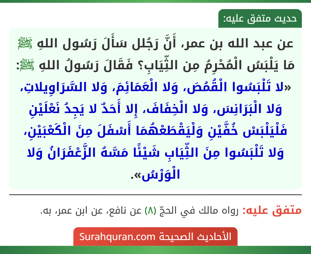 عن عبد الله بن عمر، أَنَّ رَجُلل سَأَلَ رَسُول اللهِ ﷺ مَا يَلْبَسُ الْمُحْرِمُ مِن الثِّيَابِ؟ فَقَالَ رَسُولُ اللهِ ﷺ: «لا تَلْبَسُوا الْقُمُصَ، وَلا الْعَمَائِمَ، وَلا السَّرَاوِيلاتِ، وَلا الْبَرَانِسَ، وَلا الْخِفَافَ، إِلا أَحَدٌ لا يَجِدُ نَعْلَيْنِ فَلْيَلْبَسْ خُفَّيْنِ وَلْيَقْطَعْهُمَا أَسْفَلَ مِنَ الْكَعْبَيْنِ، وَلا تَلْبَسُوا مِنَ الثِّيَابِ شَيْئًا مَسَّهُ الزَّعْفَرَانُ وَلا الْوَرْسُ».