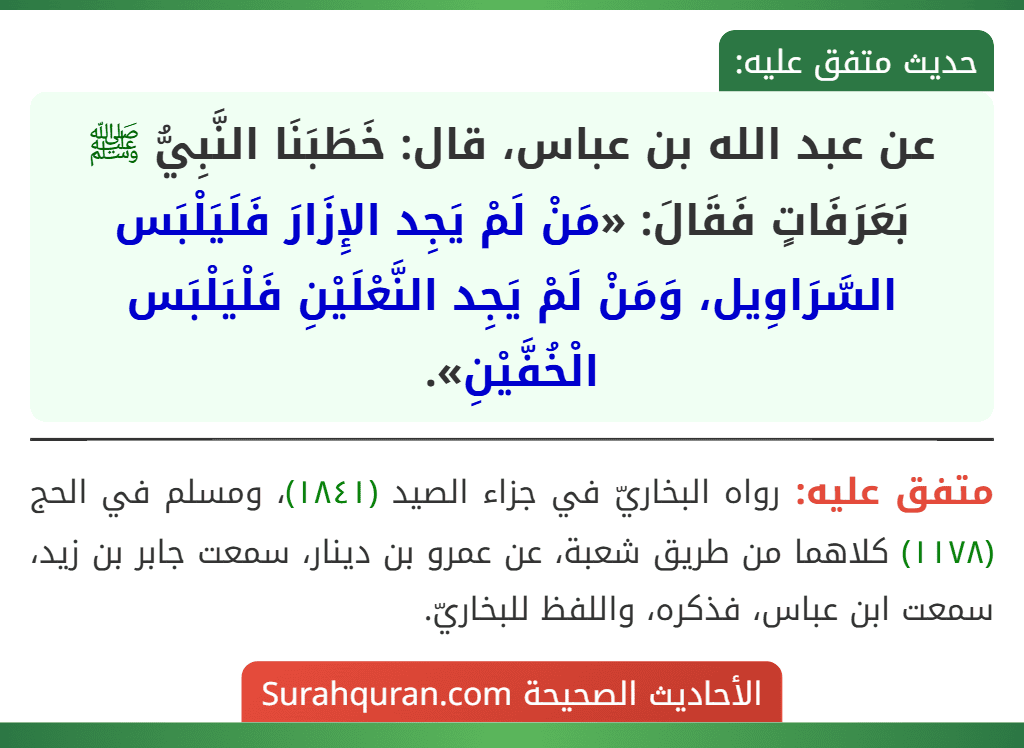 عن عبد الله بن عباس، قال: خَطَبَنَا النَّبِيُّ ﷺ بَعَرَفَاتٍ فَقَالَ: «مَنْ لَمْ يَجِد الإِزَارَ فَلَيَلْبَس السَّرَاوِيل، وَمَنْ لَمْ يَجِد النَّعْلَيْنِ فَلْيَلْبَس الْخُفَّيْنِ».
