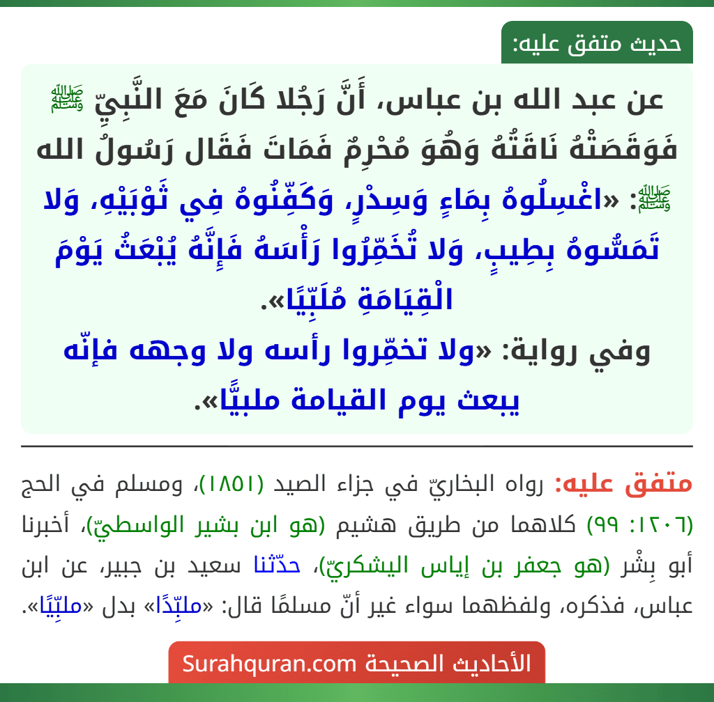 عن عبد الله بن عباس، أَنَّ رَجُلا كَانَ مَعَ النَّبِيِّ ﷺ فَوَقَصَتْهُ نَاقَتُهُ وَهُوَ مُحْرِمٌ فَمَاتَ فَقَال رَسُولُ الله ﷺ: «اغْسِلُوهُ بِمَاءٍ وَسِدْرٍ، وَكَفِّنُوهُ فِي ثَوْبَيْهِ، وَلا تَمَسُّوهُ بِطِيبٍ، وَلا تُخَمِّرُوا رَأْسَهُ فَإِنَّهُ يُبْعَثُ يَوْمَ الْقِيَامَةِ مُلَبِّيًا».
وفي رواية: «ولا تخمِّروا رأسه ولا وجهه فإنّه يبعث يوم القيامة ملبيًّا». عن عبد الله بن عباس، أَنَّ رَجُلا كَانَ مَعَ النَّبِيِّ ﷺ فَوَقَصَتْهُ نَاقَتُهُ وَهُوَ مُحْرِمٌ فَمَاتَ فَقَال رَسُولُ الله ﷺ: «اغْسِلُوهُ بِمَاءٍ وَسِدْرٍ، وَكَفِّنُوهُ فِي ثَوْبَيْهِ، وَلا تَمَسُّوهُ بِطِيبٍ، وَلا تُخَمِّرُوا رَأْسَهُ فَإِنَّهُ يُبْعَثُ يَوْمَ الْقِيَامَةِ مُلَبِّيًا».
وفي رواية: «ولا تخمِّروا رأسه ولا وجهه فإنّه يبعث يوم القيامة ملبيًّا».