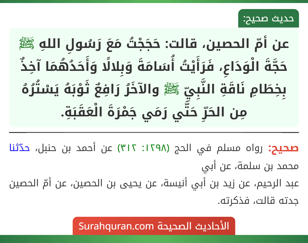 عن أمّ الحصين، قالت: حَجَجْتُ مَعَ رَسُولِ اللهِ ﷺ حَجَّةَ الْوَدَاعِ، فَرَأَيْتُ أُسَامَةَ وَبِلالًا وَأَحَدُهُمَا آخِذٌ بِخِطَامِ نَاقَةِ النَّبِيِّ ﷺ والآخَرُ رَافِعٌ ثَوْبَهُ يَسْتُرُهُ مِن الحَرِّ حَتَّي رَمَي جَمْرَةَ الْعَقَبَةِ.