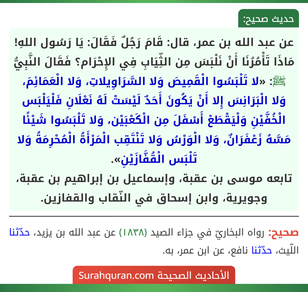 عن عبد الله بن عمر، قال: قَامَ رَجُلٌ فَقَالَ: يَا رَسُول اللهِ! مَاذَا تَأْمُرُنَا أَنْ نَلْبَسَ مِن الثِّيَابِ فِي الإِحْرَام؟ فَقَالَ النَّبِيُّ ﷺ: «لا تَلْبَسُوا الْقَمِيصَ وَلا السَّرَاوِيلاتِ، وَلا الْعَمَائِمَ، وَلا الْبَرَانِسَ إِلا أَنْ يَكُونَ أَحَدٌ لَيْسَتْ لَهُ نَعْلَانِ فَلْيَلْبَس الْخُفَّيْنِ وَلْيَقْطَعْ أَسْفَلَ مِن الْكَعْبَيْن، وَلا تَلْبَسُوا شَيْئًا مَسَّهُ زَعْفَرَانٌ، وَلا الْوَرْسُ وَلا تَنْتَقِب الْمَرْأَةُ الْمُحْرِمَةُ وَلا تَلْبَس الْقُفَّازَيْنِ».
تابعه موسى بن عقبة، وإسماعيل بن إبراهيم بن عقبة، وجويرية، وابن إسحاق في النّقاب والقفازين.