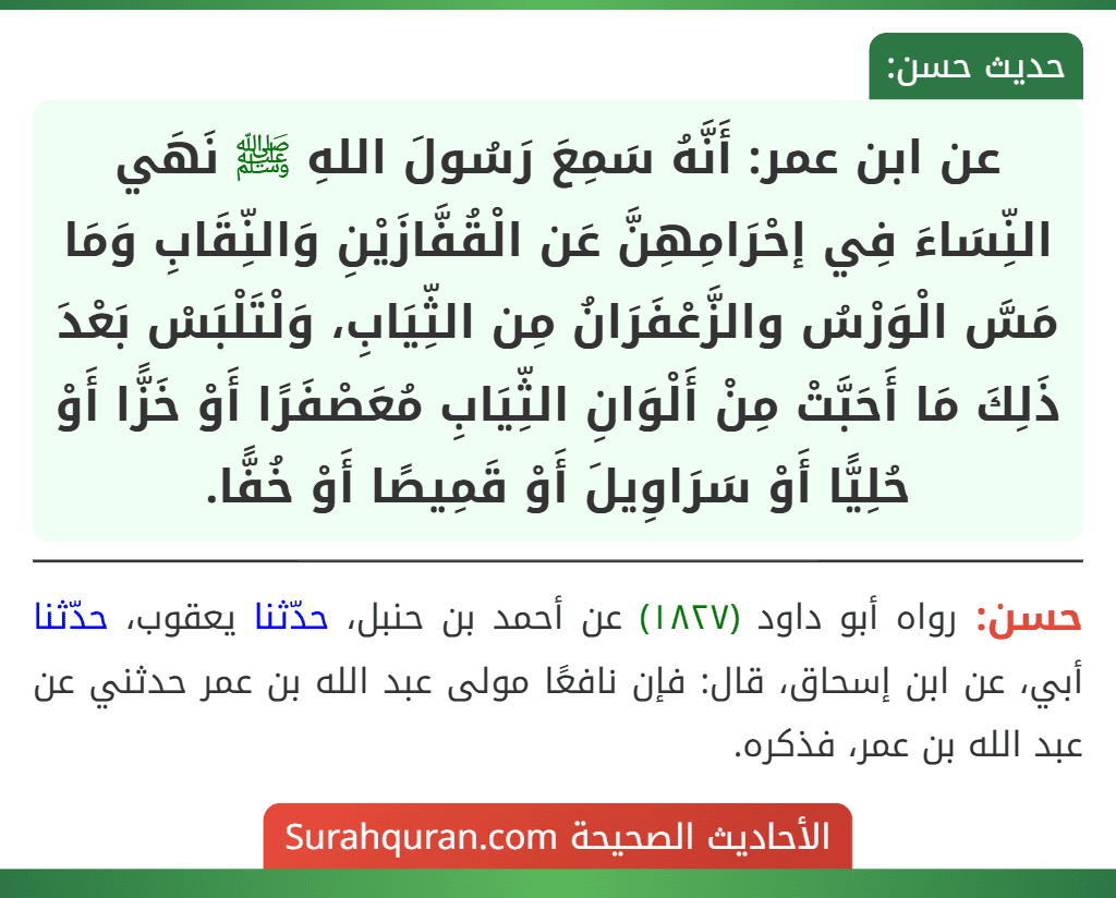 عن ابن عمر: أَنَّهُ سَمِعَ رَسُولَ اللهِ ﷺ نَهَي النِّسَاءَ فِي إحْرَامِهِنَّ عَن الْقُفَّازَيْنِ وَالنِّقَابِ وَمَا مَسَّ الْوَرْسُ والزَّعْفَرَانُ مِن الثِّيَابِ، وَلْتَلْبَسْ بَعْدَ ذَلِكَ مَا أَحَبَّتْ مِنْ أَلْوَانِ الثِّيَابِ مُعَصْفَرًا أَوْ خَزًّا أَوْ حُلِيًّا أَوْ سَرَاوِيلَ أَوْ قَمِيصًا أَوْ خُفًّا.