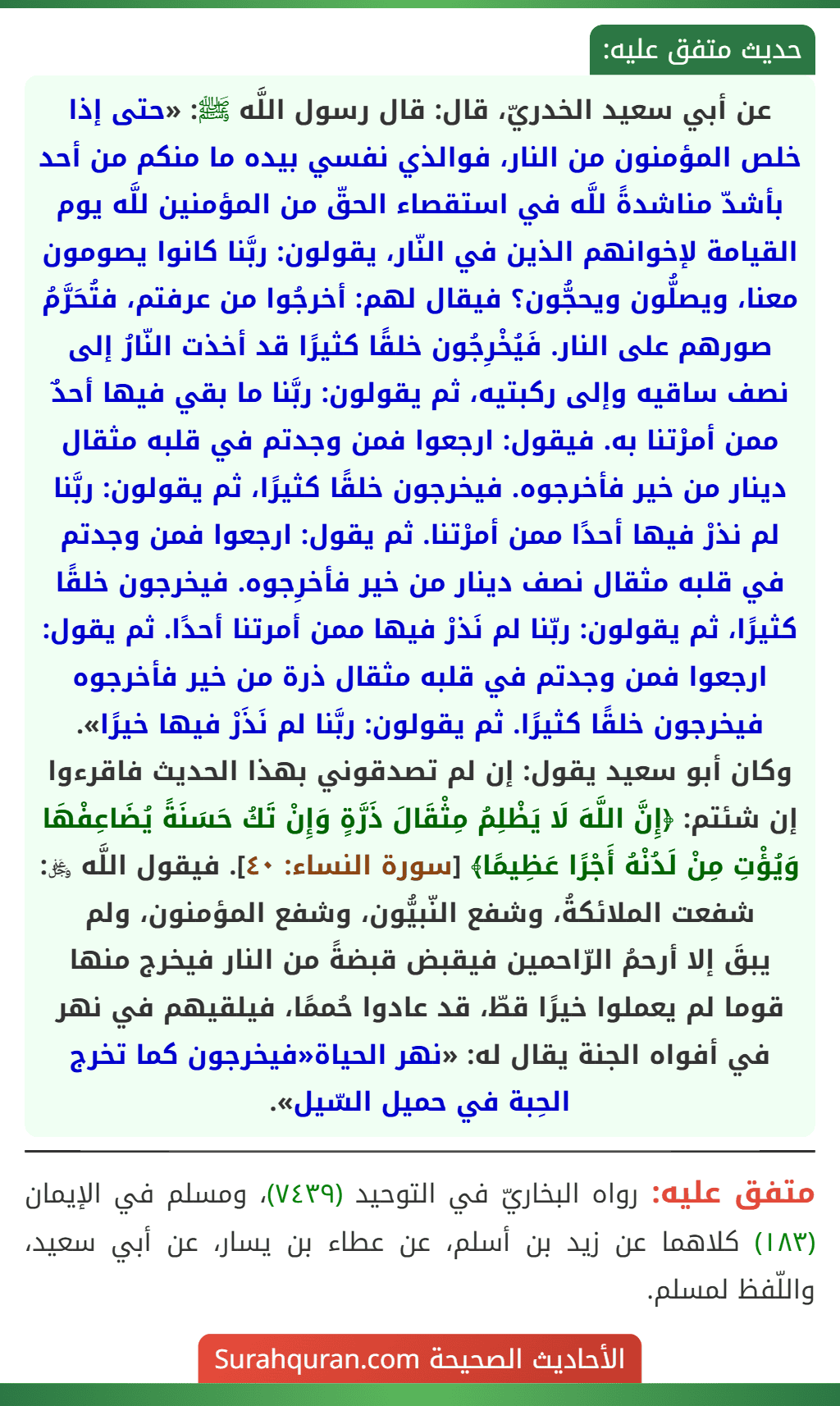 عن أبي سعيد الخدريّ، قال: قال رسول اللَّه ﷺ: «حتى إذا خلص المؤمنون من النار، فوالذي نفسي بيده ما منكم من أحد بأشدّ مناشدةً للَّه في استقصاء الحقّ من المؤمنين للَّه يوم القيامة لإخوانهم الذين في النّار، يقولون: ربَّنا كانوا يصومون معنا، ويصلُّون ويحجُّون؟ فيقال لهم: أخرجُوا من عرفتم، فتُحَرَّمُ صورهم على النار. فَيُخْرِجُون خلقًا كثيرًا قد أخذت النّارُ إلى نصف ساقيه وإلى ركبتيه، ثم يقولون: ربَّنا ما بقي فيها أحدٌ ممن أمرْتنا به. فيقول: ارجعوا فمن وجدتم في قلبه مثقال دينار من خير فأخرجوه. فيخرجون خلقًا كثيرًا، ثم يقولون: ربَّنا لم نذرْ فيها أحدًا ممن أمرْتنا. ثم يقول: ارجعوا فمن وجدتم في قلبه مثقال نصف دينار من خير فأخرِجوه. فيخرجون خلقًا كثيرًا، ثم يقولون: ربّنا لم نَذرْ فيها ممن أمرتنا أحدًا. ثم يقول: ارجعوا فمن وجدتم في قلبه مثقال ذرة من خير فأخرجوه فيخرجون خلقًا كثيرًا. ثم يقولون: ربَّنا لم نَذَرْ فيها خيرًا».
وكان أبو سعيد يقول: إن لم تصدقوني بهذا الحديث فاقرءوا إن شئتم: ﴿إِنَّ اللَّهَ لَا يَظْلِمُ مِثْقَالَ ذَرَّةٍ وَإِنْ تَكُ حَسَنَةً يُضَاعِفْهَا وَيُؤْتِ مِنْ لَدُنْهُ أَجْرًا عَظِيمًا﴾ [سورة النساء: ٤٠].  فيقول اللَّه ﷿: شفعت الملائكةُ، وشفع النّبيُّون، وشفع المؤمنون، ولم
يبقَ إلا أرحمُ الرّاحمين فيقبض قبضةً من النار فيخرج منها قوما لم يعملوا خيرًا قطّ، قد عادوا حُممًا، فيلقيهم في نهر في أفواه الجنة يقال له: «نهر الحياة«فيخرجون كما تخرج الحِبة في حميل السّيل».