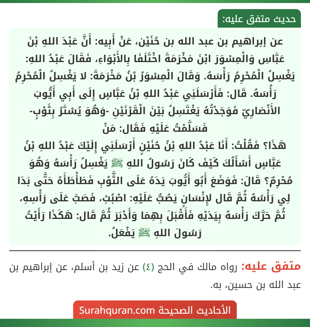 عن إبراهيم بن عبد الله بن حُنَيْن، عَنْ أَبِيه: أَنَّ عَبْدَ اللهِ بْنَ عَبَّاسِ وَالْمِسْوَرَ ابْنَ مَخْرَمَةَ اخْتَلَفَا بِالأَبْوَاءِ، فَقَالَ عَبْدُ اللهِ: يَغْسِلُ الْمُحْرِمُ رَأْسَهُ. وَقَالَ الْمِسْوَرُ بْنُ مَخْرَمَةَ: لا يَغْسِلُ الْمُحْرِمُ رَأُسَهُ. قَال: فَأَرْسَلَنِي عَبْدُ اللهِ بْنُ عَبَّاسٍ إِلَى أَبِي أَيُّوبَ الأَنْصَارِيّ فَوَجَدْتُهُ يَغْتَسِلُ بَيْنَ الْقَرْنَيْنِ -وَهُوَ يُسْتَرُ بِثَوْبٍ- فَسَلَّمْتُ عَلَيْهِ فَقَال: مَنْ
هَذَا؟ فَقُلْتُ: أَنَا عَبْدُ اللهِ بْنُ حُنَيْنٍ أَرْسَلَنِي إِلَيْكَ عَبْدُ اللهِ بْنُ عَبَّاسٍ أَسْأَلُكَ كَيْفَ كَانَ رَسُولُ اللهِ ﷺ يَغْسِلُ رَأْسَهُ وَهُوَ مُحْرِمٌ؟ قَالَ: فَوَضَعَ أَبُو أَيُّوبَ يَدَهُ عَلَى الثَّوْبِ فَطَأْطَأَهُ حَتَّى بَدَا لِي رَأْسُهُ ثُمَّ قَال لإِنْسَانٍ يَصُبُّ عَلَيْهِ: اصْبُبْ، فَصَبَّ عَلَى رَأْسِهِ، ثُمَّ حَرَّكَ رَأْسَهُ بِيَدَيْهِ فَأَقْبَلَ بِهِمَا وَأَدْبَرَ ثُمَّ قَال: هَكَذَا رَأَيْتُ رَسُولَ اللهِ ﷺ يَفْعَلُ. عن إبراهيم بن عبد الله بن حُنَيْن، عَنْ أَبِيه: أَنَّ عَبْدَ اللهِ بْنَ عَبَّاسِ وَالْمِسْوَرَ ابْنَ مَخْرَمَةَ اخْتَلَفَا بِالأَبْوَاءِ، فَقَالَ عَبْدُ اللهِ: يَغْسِلُ الْمُحْرِمُ رَأْسَهُ. وَقَالَ الْمِسْوَرُ بْنُ مَخْرَمَةَ: لا يَغْسِلُ الْمُحْرِمُ رَأُسَهُ. قَال: فَأَرْسَلَنِي عَبْدُ اللهِ بْنُ عَبَّاسٍ إِلَى أَبِي أَيُّوبَ الأَنْصَارِيّ فَوَجَدْتُهُ يَغْتَسِلُ بَيْنَ الْقَرْنَيْنِ -وَهُوَ يُسْتَرُ بِثَوْبٍ- فَسَلَّمْتُ عَلَيْهِ فَقَال: مَنْ
هَذَا؟ فَقُلْتُ: أَنَا عَبْدُ اللهِ بْنُ حُنَيْنٍ أَرْسَلَنِي إِلَيْكَ عَبْدُ اللهِ بْنُ عَبَّاسٍ أَسْأَلُكَ كَيْفَ كَانَ رَسُولُ اللهِ ﷺ يَغْسِلُ رَأْسَهُ وَهُوَ مُحْرِمٌ؟ قَالَ: فَوَضَعَ أَبُو أَيُّوبَ يَدَهُ عَلَى الثَّوْبِ فَطَأْطَأَهُ حَتَّى بَدَا لِي رَأْسُهُ ثُمَّ قَال لإِنْسَانٍ يَصُبُّ عَلَيْهِ: اصْبُبْ، فَصَبَّ عَلَى رَأْسِهِ، ثُمَّ حَرَّكَ رَأْسَهُ بِيَدَيْهِ فَأَقْبَلَ بِهِمَا وَأَدْبَرَ ثُمَّ قَال: هَكَذَا رَأَيْتُ رَسُولَ اللهِ ﷺ يَفْعَلُ.