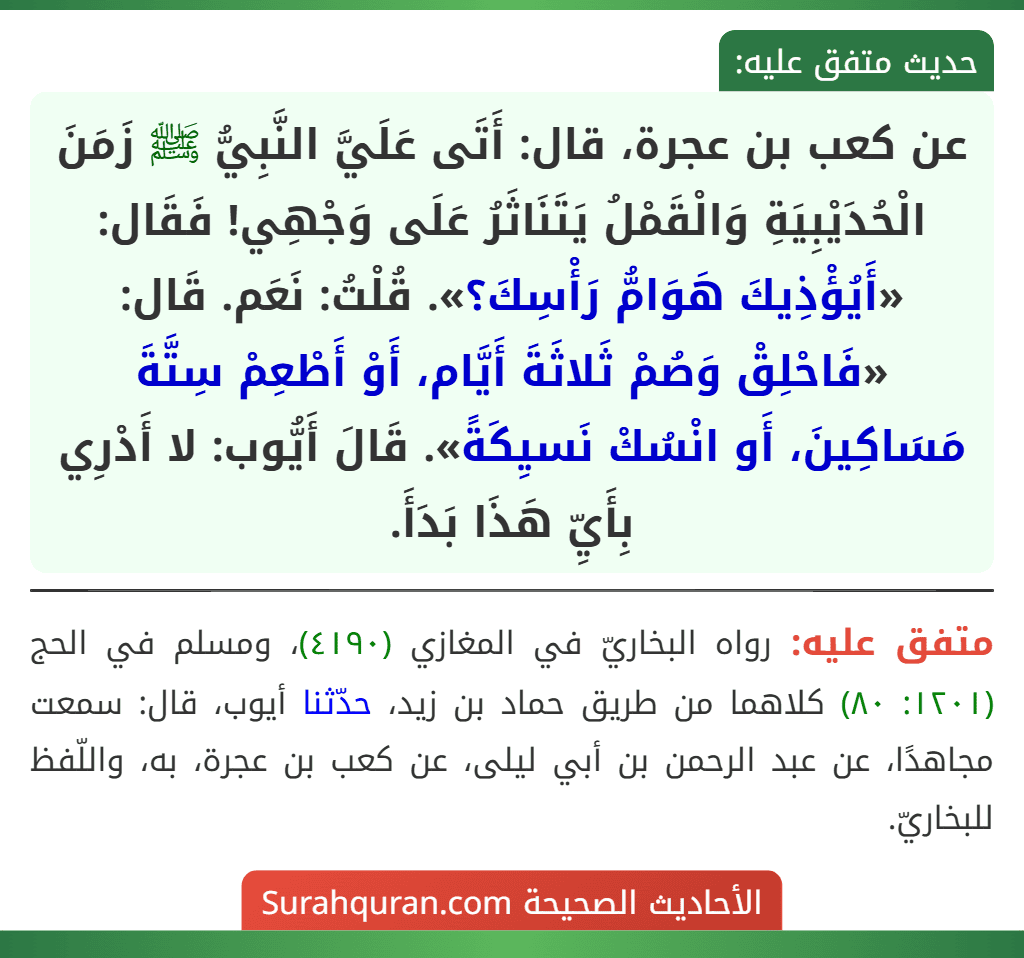 عن كعب بن عجرة، قال: أَتَى عَلَيَّ النَّبِيُّ ﷺ زَمَنَ الْحُدَيْبِيَةِ وَالْقَمْلُ يَتَنَاثَرُ عَلَى وَجْهِي! فَقَال: «أَيُؤْذِيكَ هَوَامُّ رَأْسِكَ؟». قُلْتُ: نَعَم. قَال: «فَاحْلِقْ وَصُمْ ثَلاثَةَ أَيَّام، أَوْ أَطْعِمْ سِتَّةَ مَسَاكِينَ، أَو انْسُكْ نَسيِكَةً». قَالَ أَيُّوب: لا أَدْرِي بِأَيِّ هَذَا بَدَأَ.