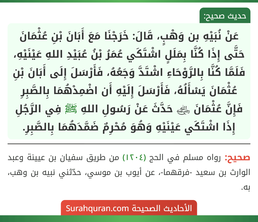 عَنْ نُبَيْهِ بن وَهْبٍ، قَالَ: خَرَجْنَا مَعَ أَبَانَ بْنِ عُثْمَانَ حَتَّى إِذَا كُنَّا بِمَلَلٍ اشْتَكَي عُمَرُ بْنُ عُبَيْدِ اللهِ عَيْنَيْهِ، فَلَمَّا كُنَّا بِالرَّوْحَاءِ اشْتَدَّ وَجَعُهُ، فَأَرْسَلَ إِلَى أَبَانَ بْنِ عُثْمَانَ يَسْأَلُهُ، فَأَرْسَلَ إِلَيْهِ أَن اضْمِدْهُمَا بِالصَّبِرِ فَإِنَّ عُثْمَانَ ﵁ حَدَّثَ عَنْ رَسُولِ اللهِ ﷺ فِي الرَّجُلِ إِذَا اشْتَكَي عَيْنَيْهِ وَهُوَ مُحْرِمٌ ضَمَّدَهُمَا بِالصَّبِرِ. عَنْ نُبَيْهِ بن وَهْبٍ، قَالَ: خَرَجْنَا مَعَ أَبَانَ بْنِ عُثْمَانَ حَتَّى إِذَا كُنَّا بِمَلَلٍ اشْتَكَي عُمَرُ بْنُ عُبَيْدِ اللهِ عَيْنَيْهِ، فَلَمَّا كُنَّا بِالرَّوْحَاءِ اشْتَدَّ وَجَعُهُ، فَأَرْسَلَ إِلَى أَبَانَ بْنِ عُثْمَانَ يَسْأَلُهُ، فَأَرْسَلَ إِلَيْهِ أَن اضْمِدْهُمَا بِالصَّبِرِ فَإِنَّ عُثْمَانَ ﵁ حَدَّثَ عَنْ رَسُولِ اللهِ ﷺ فِي الرَّجُلِ إِذَا اشْتَكَي عَيْنَيْهِ وَهُوَ مُحْرِمٌ ضَمَّدَهُمَا بِالصَّبِرِ.