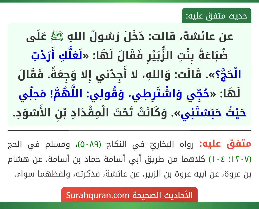 عن عائشة، قالت: دَخَلَ رَسُولُ اللهِ ﷺ عَلَى ضُبَاعَةَ بِنْتِ الزُّبَيْرِ فَقَالَ لَهَا: «لَعَلَّكِ أَرَدْتِ الْحَجَّ؟». قَالَت: وَاللهِ، لا أَجِدُني إِلا وَجِعَةً. فَقَالَ لَهَا: «حُجِّي وَاشْتَرِطِي، وَقُولِي: اللَّهُمَّ! مَحِلِّي حَيْثُ حَبَسْتَنِي». وَكَانَتْ تَحْتَ الْمِقْدَادِ بْنِ الأَسْوَدِ. عن عائشة، قالت: دَخَلَ رَسُولُ اللهِ ﷺ عَلَى ضُبَاعَةَ بِنْتِ الزُّبَيْرِ فَقَالَ لَهَا: «لَعَلَّكِ أَرَدْتِ الْحَجَّ؟». قَالَت: وَاللهِ، لا أَجِدُني إِلا وَجِعَةً. فَقَالَ لَهَا: «حُجِّي وَاشْتَرِطِي، وَقُولِي: اللَّهُمَّ! مَحِلِّي حَيْثُ حَبَسْتَنِي». وَكَانَتْ تَحْتَ الْمِقْدَادِ بْنِ الأَسْوَدِ.