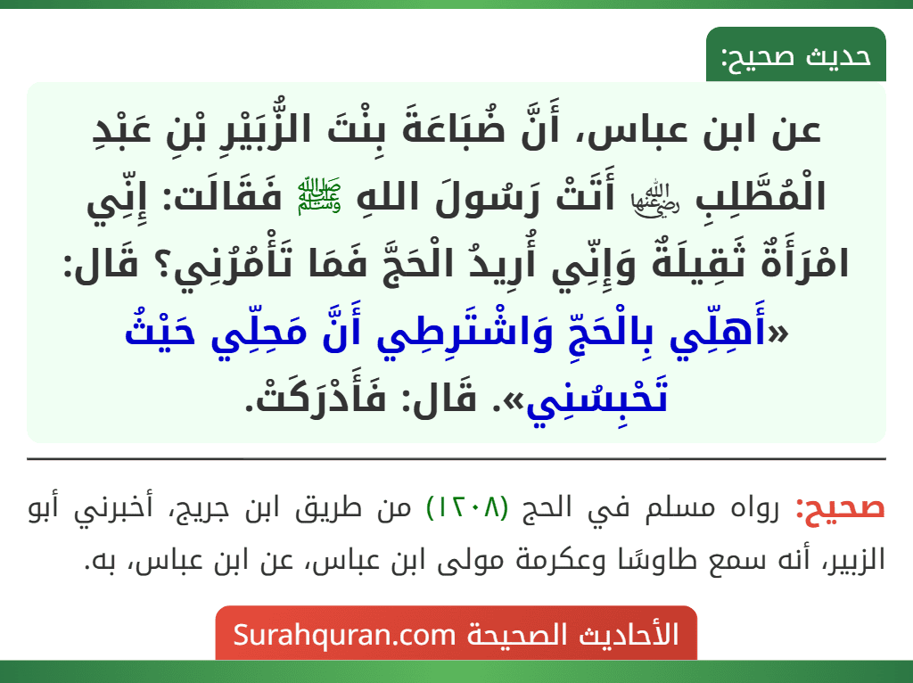 عن ابن عباس، أَنَّ ضُبَاعَةَ بِنْتَ الزُّبَيْرِ بْنِ عَبْدِ الْمُطَّلِبِ ﵂ أَتَتْ رَسُولَ اللهِ ﷺ فَقَالَت: إِنِّي امْرَأَةٌ ثَقِيلَةٌ وَإِنِّي أُرِيدُ الْحَجَّ فَمَا تَأْمُرُنِي؟ قَال: «أَهِلِّي بِالْحَجِّ وَاشْتَرِطِي أَنَّ مَحِلِّي حَيْثُ تَحْبِسُنِي». قَال: فَأَدْرَكَتْ.