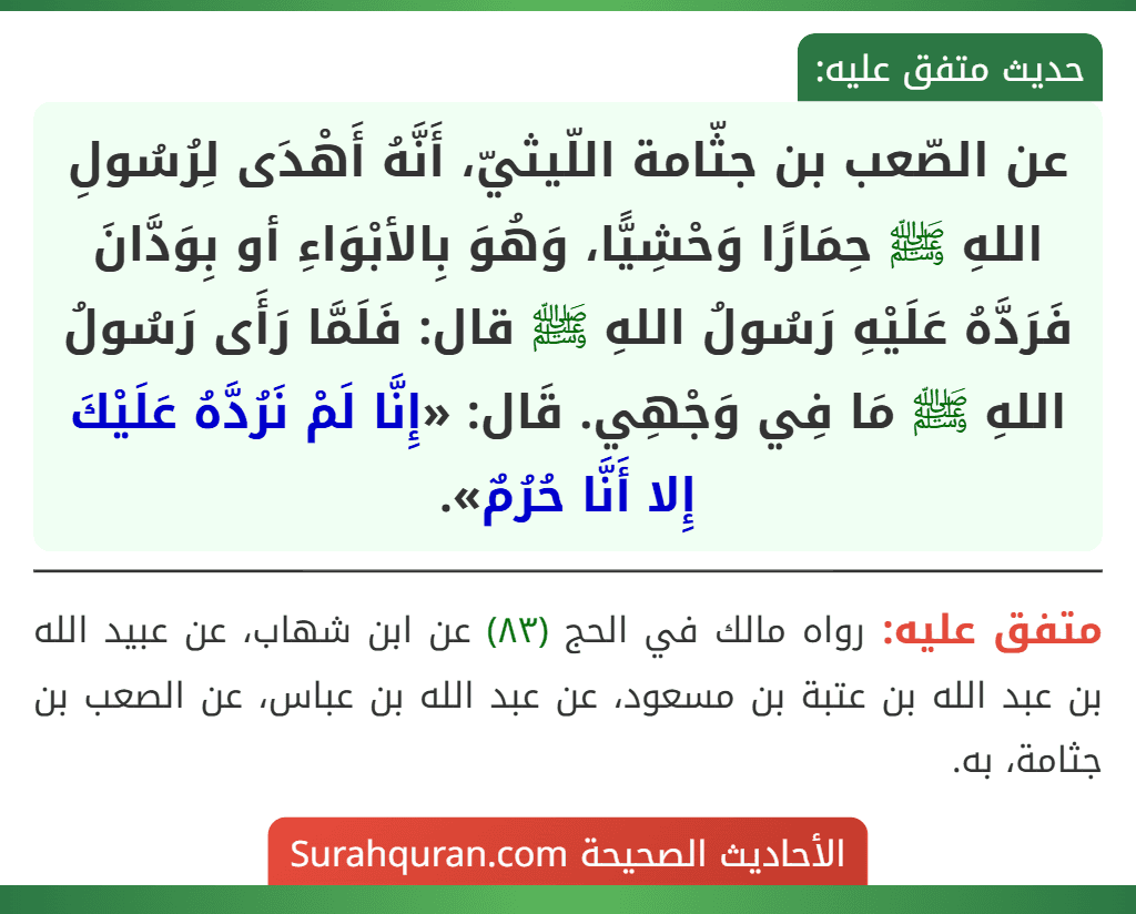 عن الصّعب بن جثّامة اللّيثيّ، أَنَّهُ أَهْدَى لِرُسُولِ اللهِ ﷺ حِمَارًا وَحْشِيًّا، وَهُوَ بِالأبْوَاءِ أو بِوَدَّانَ فَرَدَّهُ عَلَيْهِ رَسُولُ اللهِ ﷺ قال: فَلَمَّا رَأَى رَسُولُ اللهِ ﷺ مَا فِي وَجْهِي. قَال: «إِنَّا لَمْ نَرُدَّهُ عَلَيْكَ إِلا أَنَّا حُرُمٌ».