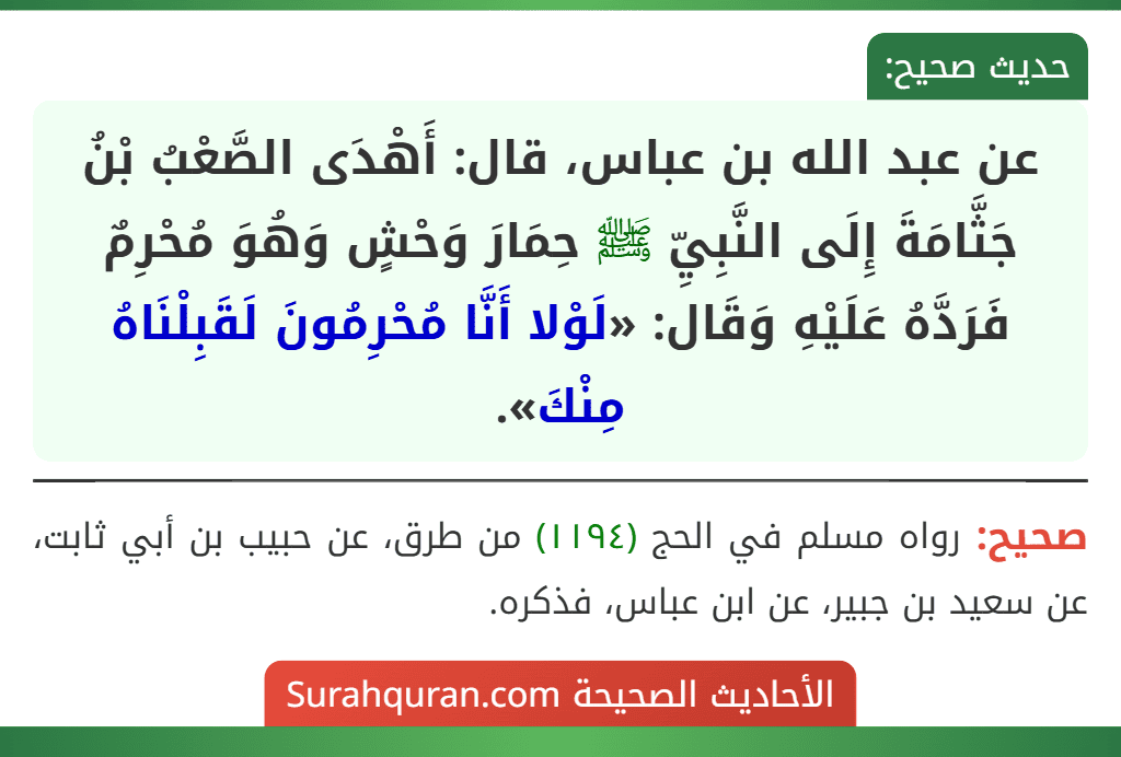 عن عبد الله بن عباس، قال: أَهْدَى الصَّعْبُ بْنُ جَثَّامَةَ إِلَى النَّبِيِّ ﷺ حِمَارَ وَحْشٍ وَهُوَ مُحْرِمٌ فَرَدَّهُ عَلَيْهِ وَقَال: «لَوْلا أَنَّا مُحْرِمُونَ لَقَبِلْنَاهُ مِنْكَ».