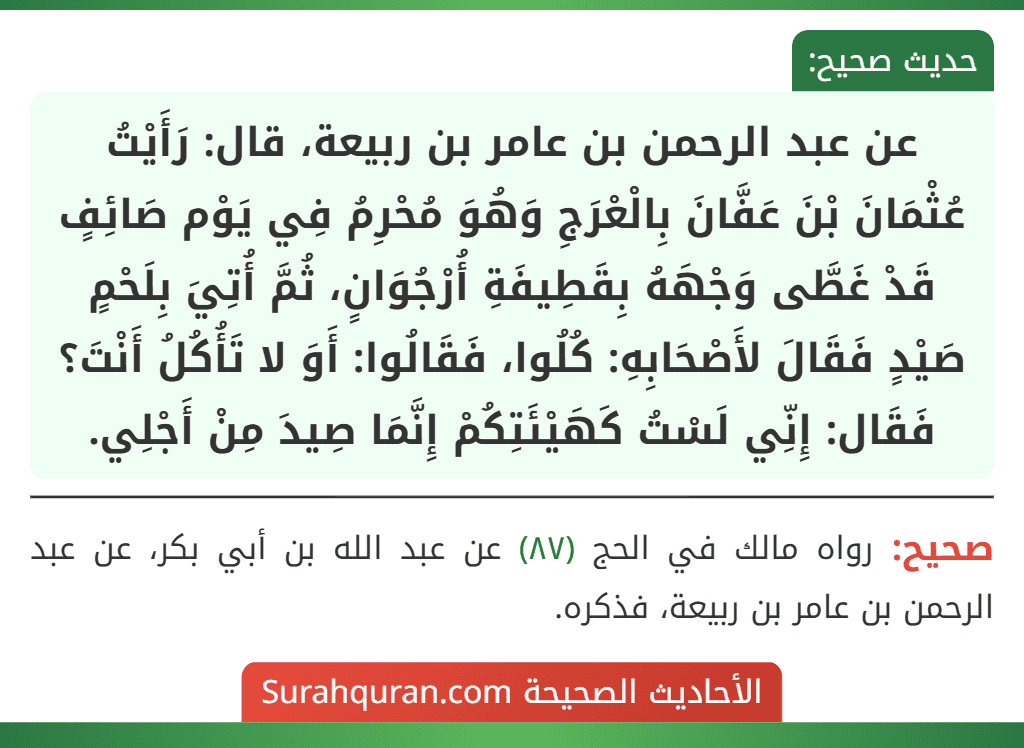 عن عبد الرحمن بن عامر بن ربيعة، قال: رَأَيْتُ عُثْمَانَ بْنَ عَفَّانَ بِالْعْرَجِ وَهُوَ مُحْرِمُ فِي يَوْم صَائِفٍ قَدْ غَطَّى وَجْهَهُ بِقَطِيفَةِ أُرْجُوَانٍ، ثُمَّ أُتِيَ بِلَحْمٍ صَيْدٍ فَقَالَ لأَصْحَابِهِ: كُلُوا، فَقَالُوا: أَوَ لا تَأُكُلُ أَنْتَ؟ فَقَال: إِنِّي لَسْتُ كَهَيْئَتِكُمْ إِنَّمَا صِيدَ مِنْ أَجْلِي.