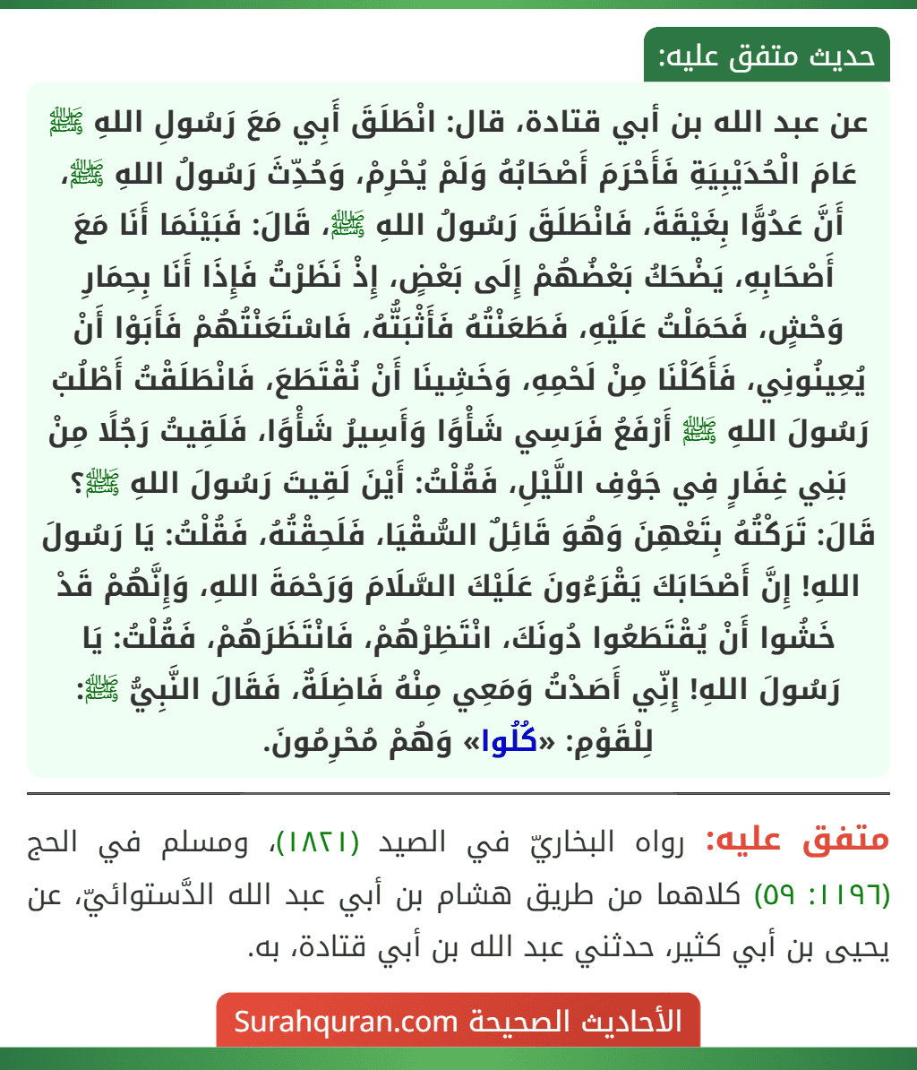 عن عبد الله بن أبي قتادة، قال: انْطَلَقَ أَبِي مَعَ رَسُولِ اللهِ ﷺ عَامَ الْحُدَيْبِيَةِ فَأَحْرَمَ أَصْحَابُهُ وَلَمْ يُحْرِمْ، وَحُدِّثَ رَسُولُ اللهِ ﷺ، أَنَّ عَدُوًّا بِغَيْقَةَ، فَانْطَلَقَ رَسُولُ اللهِ ﷺ، قَالَ: فَبَيْنَمَا أَنَا مَعَ أَصْحَابِهِ، يَضْحَكُ بَعْضُهُمْ إِلَى بَعْضٍ، إِذْ نَظَرْتُ فَإِذَا أَنَا بِحِمَارِ وَحْشٍ، فَحَمَلْتُ عَلَيْهِ، فَطَعَنْتُهُ فَأَثْبَتُّهُ، فَاسْتَعَنْتُهُمْ فَأَبَوْا أَنْ يُعِينُونِي، فَأَكَلْنَا مِنْ لَحْمِهِ، وَخَشِينَا أَنْ نُقْتَطَعَ، فَانْطَلَقْتُ أَطْلُبُ رَسُولَ اللهِ ﷺ أَرْفَعُ فَرَسِي شَأْوًا وَأَسِيرُ شَأْوًا، فَلَقِيتُ رَجُلًا مِنْ بَنِي غِفَارٍ فِي جَوْفِ اللَّيْلِ، فَقُلْتُ: أَيْنَ لَقِيتَ رَسُولَ اللهِ ﷺ؟ قَالَ: تَرَكْتُهُ بِتَعْهِنَ وَهُوَ قَائِلٌ السُّقْيَا، فَلَحِقْتُهُ، فَقُلْتُ: يَا رَسُولَ اللهِ! إِنَّ أَصْحَابَكَ يَقْرَءُونَ عَلَيْكَ السَّلَامَ وَرَحْمَةَ اللهِ، وَإِنَّهُمْ قَدْ خَشُوا أَنْ يُقْتَطَعُوا دُونَكَ، انْتَظِرْهُمْ، فَانْتَظَرَهُمْ، فَقُلْتُ: يَا رَسُولَ اللهِ! إِنِّي أَصَدْتُ وَمَعِي مِنْهُ فَاضِلَةٌ، فَقَالَ النَّبِيُّ ﷺ: لِلْقَوْمِ: «كُلُوا» وَهُمْ مُحْرِمُونَ.