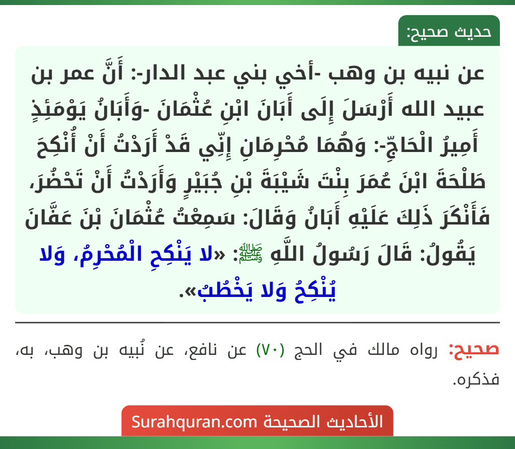 عن نبيه بن وهب -أخي بني عبد الدار-: أَنَّ عمر بن عبيد الله أَرْسَلَ إِلَى أَبَانَ ابْنِ عُثْمَانَ -وَأَبَانُ يَوْمَئِذٍ أَمِيرُ الْحَاجِّ-: وَهُمَا مُحْرِمَانِ إِنِّي قَدْ أَرَدْتُ أَنْ أُنْكِحَ طَلْحَةَ ابْنَ عُمَرَ بِنْتَ شَيْبَةَ بْنِ جُبَيْرٍ وَأَرَدْتُ أَنْ تَحْضُرَ، فَأَنْكَرَ ذَلِكَ عَلَيْهِ أَبَانُ وَقَالَ: سَمِعْتُ عُثْمَانَ بْنَ عَفَّانَ يَقُولُ: قَالَ رَسُولُ اللَّهِ ﷺ: «لا يَنْكِحِ الْمُحْرِمُ، وَلا يُنْكِحُ وَلا يَخْطُبُ». عن نبيه بن وهب -أخي بني عبد الدار-: أَنَّ عمر بن عبيد الله أَرْسَلَ إِلَى أَبَانَ ابْنِ عُثْمَانَ -وَأَبَانُ يَوْمَئِذٍ أَمِيرُ الْحَاجِّ-: وَهُمَا مُحْرِمَانِ إِنِّي قَدْ أَرَدْتُ أَنْ أُنْكِحَ طَلْحَةَ ابْنَ عُمَرَ بِنْتَ شَيْبَةَ بْنِ جُبَيْرٍ وَأَرَدْتُ أَنْ تَحْضُرَ، فَأَنْكَرَ ذَلِكَ عَلَيْهِ أَبَانُ وَقَالَ: سَمِعْتُ عُثْمَانَ بْنَ عَفَّانَ يَقُولُ: قَالَ رَسُولُ اللَّهِ ﷺ: «لا يَنْكِحِ الْمُحْرِمُ، وَلا يُنْكِحُ وَلا يَخْطُبُ».