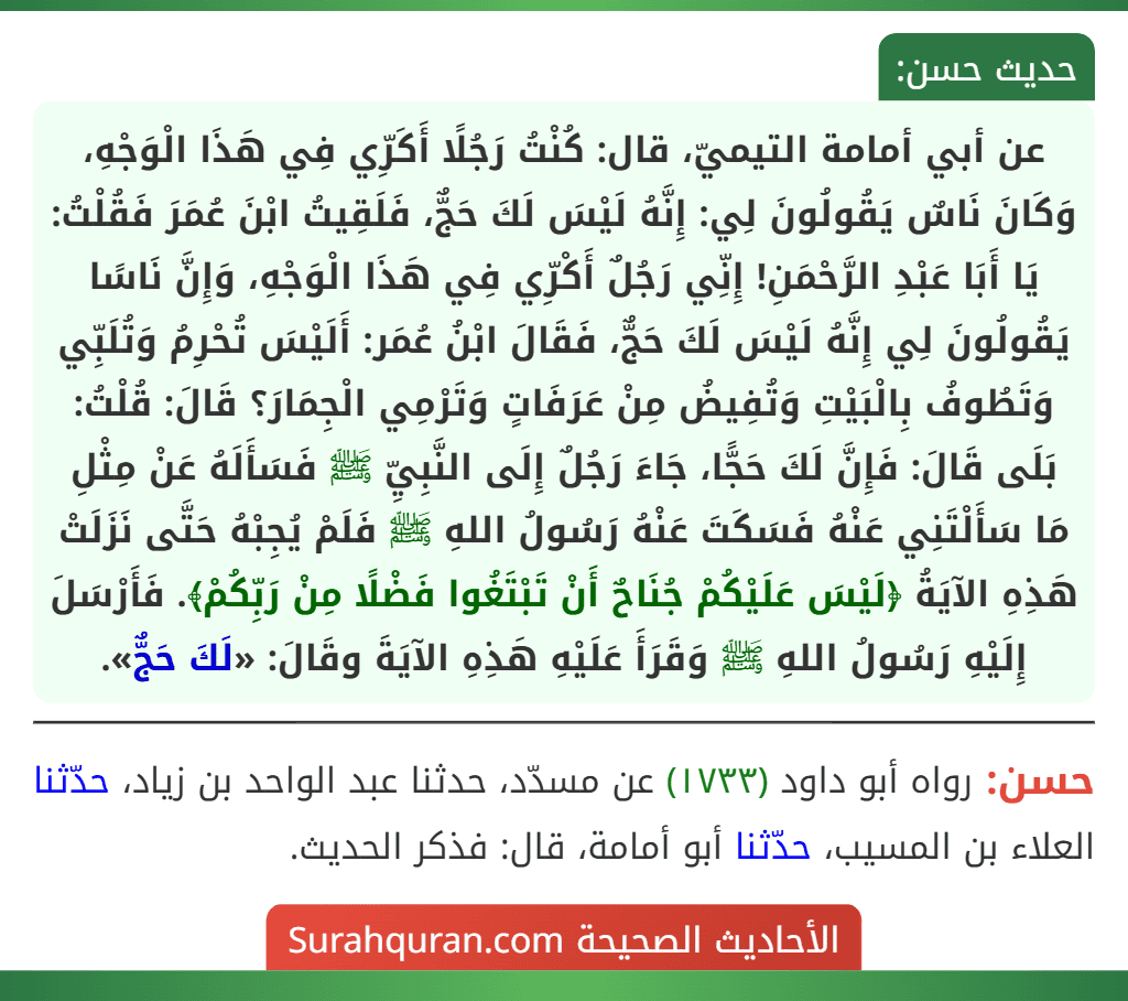 عن أبي أمامة التيميّ، قال: كُنْتُ رَجُلًا أَكَرِّي فِي هَذَا الْوَجْهِ، وَكَانَ نَاسٌ يَقُولُونَ لِي: إِنَّهُ لَيْسَ لَكَ حَجٌّ، فَلَقِيتُ ابْنَ عُمَرَ فَقُلْتُ: يَا أَبَا عَبْدِ الرَّحْمَنِ! إِنِّي رَجُلٌ أَكْرِّي فِي هَذَا الْوَجْهِ، وَإِنَّ نَاسًا يَقُولُونَ لِي إِنَّهُ لَيْسَ لَكَ حَجٌّ، فَقَالَ ابْنُ عُمَر: أَلَيْسَ تُحْرِمُ وَتُلَبِّي وَتَطُوفُ بِالْبَيْتِ وَتُفِيضُ مِنْ عَرَفَاتٍ وَتَرْمِي الْجِمَارَ؟ قَالَ: قُلْتُ: بَلَى قَالَ: فَإِنَّ لَكَ حَجًّا، جَاءَ رَجُلٌ إِلَى النَّبِيِّ ﷺ فَسَأَلَهُ عَنْ مِثْلِ مَا سَأَلْتَنِي عَنْهُ فَسَكَتَ عَنْهُ رَسُولُ اللهِ ﷺ فَلَمْ يُجِبْهُ حَتَّى نَزَلَتْ هَذِهِ الآيَةُ ﴿لَيْسَ عَلَيْكُمْ جُنَاحٌ أَنْ تَبْتَغُوا فَضْلًا مِنْ رَبِّكُمْ﴾. فَأَرْسَلَ إِلَيْهِ رَسُولُ اللهِ ﷺ وَقَرَأَ عَلَيْهِ هَذِهِ الآيَةَ وقَالَ: «لَكَ حَجٌّ».