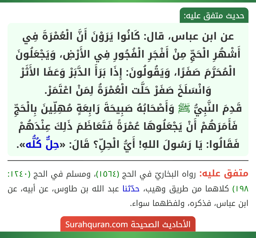 عن ابن عباس، قال: كَانُوا يَرَوْنَ أَنَّ الْعُمْرَةَ فِي أَشْهُرِ الْحَجِّ مِنْ أَفْجَرِ الْفُجُورِ فِي الأَرْضِ، وَيَجْعَلُونَ الْمُحَرَّمَ صَفَرًا، وَيَقُولُونَ: إِذَا بَرَأَ الدَّبَرْ وَعَفَا الأَثَرْ وَانْسَلَخَ صَفَرْ حَلَّت الْعُمْرَةُ لِمَنْ اعْتَمَرْ.
قَدِمَ النَّبِيُّ ﷺ وَأَصْحَابُهُ صَبِيحَةَ رَابِعَةٍ مُهِلِّينَ بِالْحَجِّ فَأَمَرَهُمْ أَنْ يَجْعَلُوهَا عُمْرَةً فَتَعَاظَمَ ذَلِكَ عِنْدَهُمْ فَقَالُوا: يَا رَسُولَ اللهِ! أَيُّ الْحِلِّ؟ قَالَ: «حِلٌّ كُلُّه». عن ابن عباس، قال: كَانُوا يَرَوْنَ أَنَّ الْعُمْرَةَ فِي أَشْهُرِ الْحَجِّ مِنْ أَفْجَرِ الْفُجُورِ فِي الأَرْضِ، وَيَجْعَلُونَ الْمُحَرَّمَ صَفَرًا، وَيَقُولُونَ: إِذَا بَرَأَ الدَّبَرْ وَعَفَا الأَثَرْ وَانْسَلَخَ صَفَرْ حَلَّت الْعُمْرَةُ لِمَنْ اعْتَمَرْ.
قَدِمَ النَّبِيُّ ﷺ وَأَصْحَابُهُ صَبِيحَةَ رَابِعَةٍ مُهِلِّينَ بِالْحَجِّ فَأَمَرَهُمْ أَنْ يَجْعَلُوهَا عُمْرَةً فَتَعَاظَمَ ذَلِكَ عِنْدَهُمْ فَقَالُوا: يَا رَسُولَ اللهِ! أَيُّ الْحِلِّ؟ قَالَ: «حِلٌّ كُلُّه».