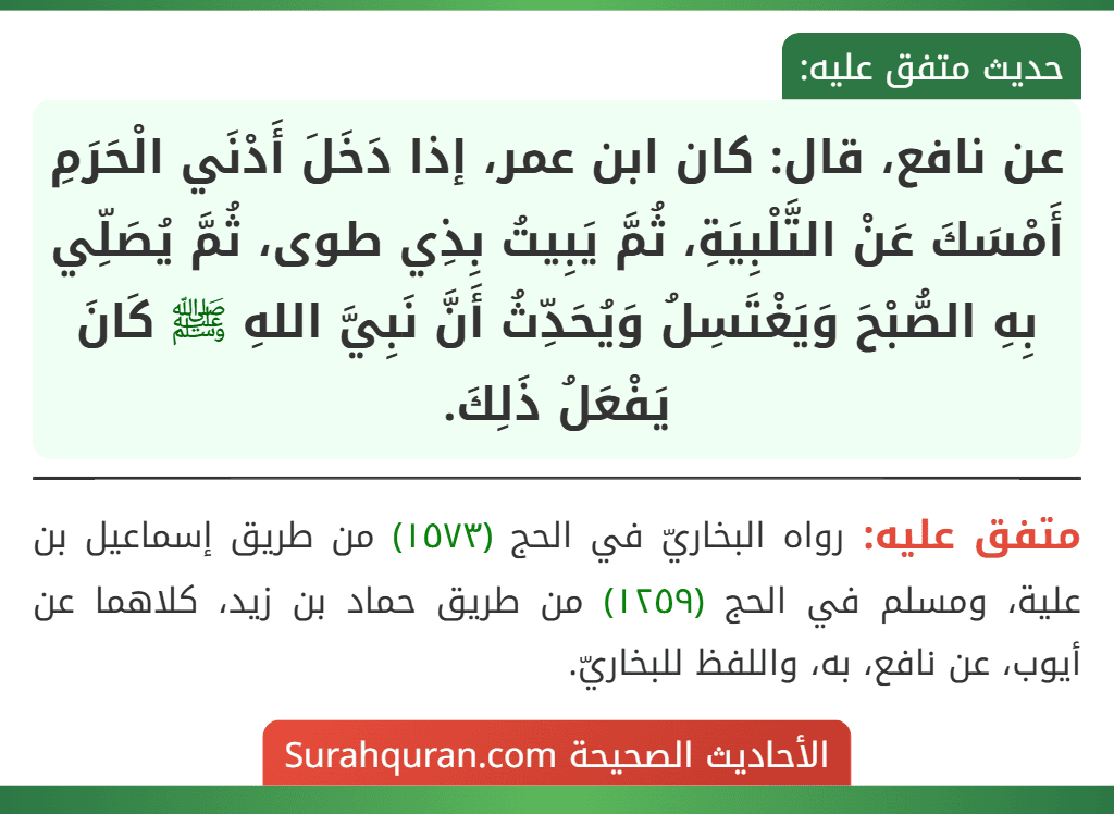 عن نافع، قال: كان ابن عمر، إذا دَخَلَ أَدْنَي الْحَرَمِ أَمْسَكَ عَنْ التَّلْبِيَةِ، ثُمَّ يَبِيتُ بِذِي طوى، ثُمَّ يُصَلِّي بِهِ الصُّبْحَ وَيَغْتَسِلُ وَيُحَدِّثُ أَنَّ نَبِيَّ اللهِ ﷺ كَانَ يَفْعَلُ ذَلِكَ.