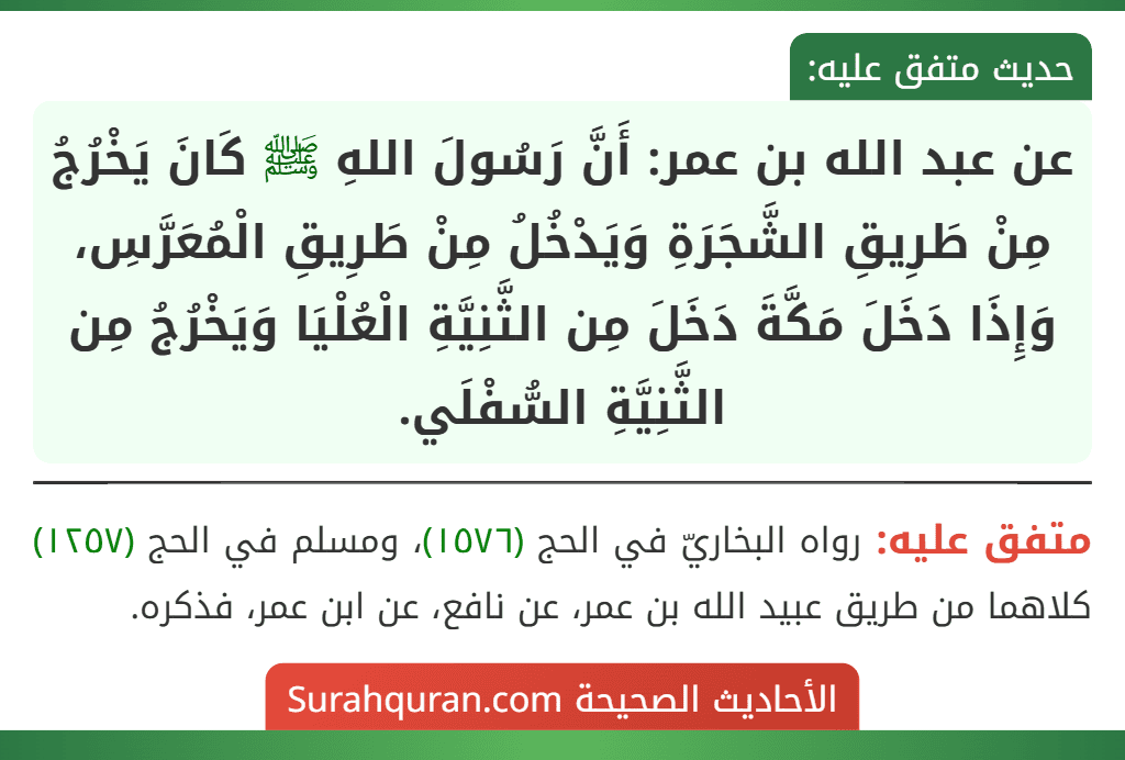 عن عبد الله بن عمر: أَنَّ رَسُولَ اللهِ ﷺ كَانَ يَخْرُجُ مِنْ طَرِيقِ الشَّجَرَةِ وَيَدْخُلُ مِنْ طَرِيقِ الْمُعَرَّسِ، وَإِذَا دَخَلَ مَكَّةَ دَخَلَ مِن الثَّنِيَّةِ الْعُلْيَا وَيَخْرُجُ مِن الثَّنِيَّةِ السُّفْلَي.