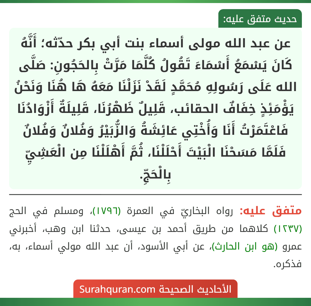 عن عبد الله مولى أسماء بنت أبي بكر حدّثه؛ أَنَّهُ كَانَ يَسْمَعُ أَسْمَاءَ تَقُولُ كُلَّمَا مَرَّتْ بِالحَجُونِ: صَلَّى الله عَلَى رَسُولِهِ مُحَمَّدٍ لَقَدْ نَزَلْنَا مَعَهُ هَا هُنَا وَنَحْنُ يَؤْمَئِذٍ خِفَافٌ الحقائب، قَلِيلٌ ظَهْرُنَا، قَلِيلَةٌ أَزْوَادُنَا فَاعْتَمَرْتُ أَنَا وَأُخْتِي عَائِشَةُ وَالزُّبَيْرُ وَفُلانٌ وَفُلانٌ فَلَمَّا مَسَحْنَا الْبَيْتَ أَحْلَلْنَا، ثُمَّ أَهْلَلْنَا مِن الْعَشِيِّ بِالْحَجِّ.