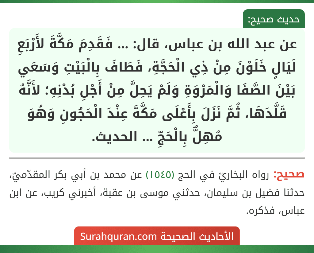 عن عبد الله بن عباس، قال: ... فَقَدِمَ مَكَّةَ لأَرْبَعِ لَيَالٍ خَلَوْنَ مِنْ ذِي الْحَجَّةِ، فَطَافَ بِالْبَيْتِ وَسَعَي بَيْنَ الصَّفَا وَالْمَرْوَةِ وَلَمْ يَحِلَّ مِنْ أَجْلِ بُدْنِهِ؛ لأَنَّهُ قَلَّدَهَا، ثُمَّ نَزَلَ بِأَعْلَى مَكَّةَ عِنْدَ الْحَجُونِ وَهُوَ مُهِلٌّ بِالْحَجِّ ... الحديث.