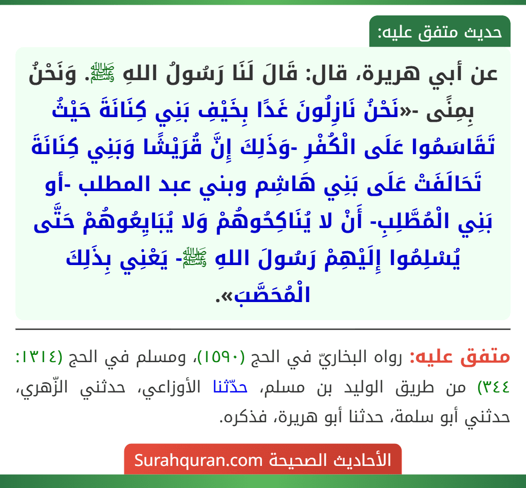 عن أبي هريرة، قال: قَالَ لَنَا رَسُولُ اللهِ ﷺ. وَنَحْنُ بِمِنًى -«نَحْنُ نَازِلُونَ غَدًا بِخَيْفِ بَنِي كِنَانَةَ حَيْثُ تَقَاسَمُوا عَلَى الْكُفْرِ -وَذَلِكَ إِنَّ قُرَيْشًا وَبَنِي كِنَانَةَ تَحَالَفَتْ عَلَى بَنِي هَاشِم وبني عبد المطلب -أو بَنِي الْمُطَّلِبِ- أَنْ لا يُنَاكِحُوهُمْ وَلا يُبَايِعُوهُمْ حَتَّى يُسْلِمُوا إِلَيْهِمْ رَسُولَ اللهِ ﷺ- يَعْنِي بِذَلِكَ الْمُحَصَّبَ».
