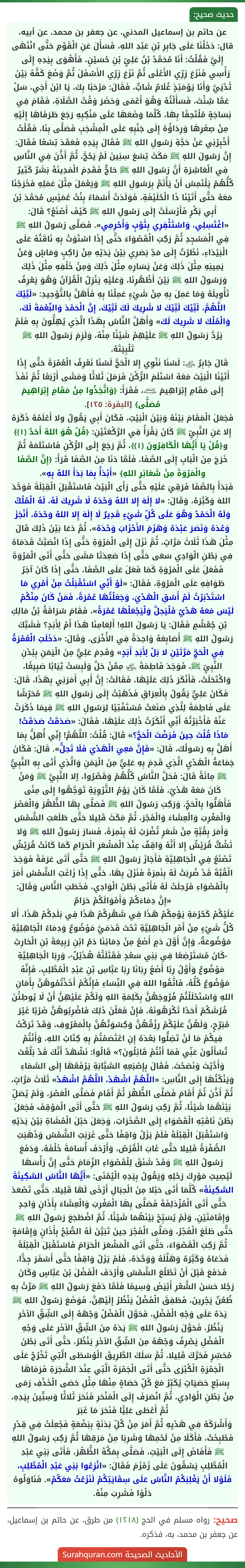 عن حاتم بن إسماعيل المدني، عن جعفر بن محمد، عن أبيه، قال: دَخَلْنَا عَلَى جَابِرِ بْنِ عَبْدِ اللهِ، فَسَأَلَ عَنِ الْقَوْمِ حَتَّى انْتَهَى إِلَيَّ فَقُلْتُ: أَنَا مُحَمَّدُ بْنُ عَلِيِّ بْنِ حُسَيْنٍ، فَأَهْوَى بِيَدِهِ إِلَى رَأْسِي فَنَزَعَ زِرِّي الأَعْلَى ثُمَّ نَزَعَ زِرِّي الأَسْفَلَ ثُمَّ وَضَعَ كَفَّهُ بَيْنَ ثَدْيَيَّ وَأَنَا يَوْمَئِذٍ غُلَامٌ شَابٌّ، فَقَالَ: مَرْحَبًا بِكَ، يَا ابْنَ أَخِي، سَلْ عَمَّا شِئْتَ، فَسَأَلْتُهُ وَهُوَ أَعْمَى وَحَضَرَ وَقْتُ الصَّلَاةِ، فَقَامَ فِي نِسَاجَةٍ مُلْتَحِفًا بِهَا، كُلَّمَا وَضَعَهَا عَلَى مَنْكِبِهِ رَجَعَ طَرَفَاهَا إِلَيْهِ مِنْ صِغَرِهَا وَرِدَاؤُهُ إِلَى جَنْبِهِ عَلَى الْمِشْجَبِ فَصَلَّى بِنَا، فَقُلْتُ أَخْبِرْنِي عَنْ حَجَّةِ رَسُولِ اللهِ ﷺ فَقَالَ بِيَدِهِ فَعَقَدَ تِسْعًا فَقَالَ: إِنَّ رَسُولَ اللهِ ﷺ مَكَثَ تِسْعَ سِنِينَ لَمْ يَحُجَّ، ثُمَّ أَذَّنَ فِي النَّاسِ فِي الْعَاشِرَةِ أَنَّ رَسُولَ اللهِ ﷺ حَاجٌّ فَقَدِمَ الْمَدِينَةَ بَشَرٌ كَثِيرٌ كُلُّهُمْ يَلْتَمِسُ أَنْ يَأْتَمَّ بِرَسُولِ اللهِ ﷺ وَيَعْمَلَ مِثْلَ عَمَلِهِ فَخَرَجْنَا مَعَهُ حَتَّى أَتَيْنَا ذَا الْحُلَيْفَةِ، فَوَلَدَتْ أَسْمَاءُ بِنْتُ عُمَيْسٍ مُحَمَّدَ بْنَ أَبِي بَكْرٍ فَأَرْسَلَتْ إِلَى رَسُولِ اللهِ ﷺ كَيْفَ أَصْنَعُ؟ قَالَ: «اغْتَسِلِي، وَاسْتَثْفِرِي بِثَوْبٍ وَأَحْرِمِي». فَصَلَّى رَسُولُ اللهِ ﷺ فِي الْمَسْجِدِ ثُمَّ رَكِبَ الْقَصْوَاءَ حَتَّى إِذَا اسْتَوَتْ بِهِ نَاقَتُهُ عَلَى الْبَيْدَاءِ، نَظَرْتُ إِلَى مَدِّ بَصَرِي بَيْنَ يَدَيْهِ مِنْ رَاكِبٍ وَمَاشٍ وَعَنْ يَمِينِهِ مِثْلَ ذَلِكَ وَعَنْ يَسَارِهِ مِثْلَ ذَلِكَ وَمِنْ خَلْفِهِ مِثْلَ ذَلِكَ وَرَسُولُ اللهِ ﷺ بَيْنَ أَظْهُرِنَا، وَعَلَيْهِ يَنْزِلُ الْقُرْآنُ وَهُوَ يَعْرِفُ تَأْوِيلَهُ وَمَا عَمِلَ بِهِ مِنْ شَيْءٍ عَمِلْنَا بِهِ فَأَهَلَّ بِالتَّوْحِيدِ: «لَبَّيْكَ اللَّهُمَّ، لَبَّيْكَ لَبَّيْكَ لا شَرِيكَ لَكَ لَبَّيْكَ، إِنَّ الْحَمْدَ وَالنِّعْمَةَ لَكَ، وَالْمُلْكَ لا شَرِيكَ لَكَ» وَأَهَلَّ النَّاسُ بِهَذَا الَّذِي يُهِلُّونَ بِهِ فَلَمْ يَرُدَّ رَسُولُ اللهِ ﷺ عَلَيْهِمْ شَيْئًا مِنْهُ، وَلَزِمَ رَسُولُ اللهِ ﷺ تَلْبِيَتَهُ.
قَالَ جَابِرٌ ﵁: لَسْنَا نَنْوِي إِلا الْحَجَّ لَسْنَا نَعْرِفُ الْعُمْرَةَ حَتَّى إِذَا أَتَيْنَا الْبَيْتَ مَعَهُ اسْتَلَمَ الرُّكْنَ فَرَمَلَ ثَلاثًا وَمَشَى أَرْبَعًا ثُمَّ نَفَذَ إِلَى مَقَامِ إِبْرَاهِيمَ ﵇، فَقَرَأَ: ﴿وَاتَّخِذُوا مِنْ مَقَامِ إِبْرَاهِيمَ مُصَلًّى﴾ [البقرة: ١٢٥].
فَجَعَلَ الْمَقَامَ بَيْنَهُ وَبَيْنَ الْبَيْتِ، فَكَانَ أَبِي يَقُولُ ولا أَعْلَمُهُ ذَكَرَهُ إِلا عَنِ النَّبِيِّ ﷺ كَانَ يَقْرَأُ فِي الرَّكْعَتَيْنِ: ﴿قُلْ هُوَ اللهُ أَحَدٌ (١)﴾ و﴿قُلْ يَا أَيُّهَا الْكَافِرُونَ (١)﴾، ثُمَّ رَجَعَ إِلَى الرُّكْنِ فَاسْتَلَمَهُ ثُمَّ خَرَجَ مِنَ الْبَابِ إِلَى الصَّفَا، فَلَمَّا دَنَا مِنَ الصَّفَا قَرَأَ: ﴿إِنَّ الصَّفَا والْمَرْوَةَ مِنْ شَعَائِرِ اللهِ﴾ «أَبْدَأُ بِمَا بَدَأَ اللهُ بِهِ».
فَبَدَأَ بِالصَّفَا فَرَقِيَ عَلَيْهِ حَتَّى رَأَى الْبَيْتَ فَاسْتَقْبَلَ الْقِبْلَةَ فَوَحَّدَ اللهَ وَكَبَّرَهُ، وَقَالَ: «لا إِلَهَ إِلا اللهُ وَحْدَهُ لَا شَرِيكَ لَهُ، لَهُ الْمُلْكُ وَلَهُ الْحَمْدُ وَهُوَ عَلَى كُلِّ شَيْءٍ قَدِيرٌ لَا إِلَهَ إِلا اللهُ وَحْدَهُ، أَنْجَزَ وَعْدَهُ وَنَصَرَ عَبْدَهُ وَهَزَمَ الأَحْزَابَ وَحْدَهُ»، ثُمَّ دَعَا بَيْنَ ذَلِكَ قَالَ مِثْلَ هَذَا ثَلَاثَ مَرَّاتٍ، ثُمَّ نَزَلَ إِلَى الْمَرْوَةِ حَتَّى إِذَا انْصَبَّتْ قَدَمَاهُ فِي بَطْنِ الْوَادِي سَعَى حَتَّى إِذَا صَعِدَتَا مَشَى حَتَّى أَتَى الْمَرْوَةَ فَفَعَلَ عَلَى الْمَرْوَةِ كَمَا فَعَلَ عَلَى الصَّفَا، حَتَّى إِذَا كَانَ آخِرُ طَوَافِهِ عَلَى الْمَرْوَةِ، فَقَالَ: «لَوْ أَنِّي اسْتَقْبَلْتُ مِنْ أَمْرِي مَا اسْتَدْبَرْتُ لَمْ أَسُقِ الْهَدْيَ، وَجَعَلْتُهَا عُمْرَةً، فَمَنْ كَانَ مِنْكُمْ لَيْسَ مَعَهُ هَدْيٌ فَلْيَحِلَّ وَلْيَجْعَلْهَا عُمْرَةً»، فَقَامَ سُرَاقَةُ بْنُ مَالِكِ بْنِ جُعْشُمٍ فَقَالَ: يَا رَسُولَ اللهِ! أَلِعَامِنَا هَذَا أَمْ لِأَبَدٍ؟ فَشَبَّكَ رَسُولُ اللهِ ﷺ أَصَابِعَهُ وَاحِدَةً فِي الأُخْرَى، وَقَالَ: «دَخَلَتِ الْعُمْرَةُ فِي الْحَجِّ مَرَّتَيْنِ لا بَلْ لِأَبَدِ أَبَدٍ» وَقَدِمَ عَلِيٌّ مِنَ الْيَمَنِ بِبُدْنِ النَّبِيِّ ﷺ، فَوَجَدَ فَاطِمَةَ ﵂ مِمَّنْ حَلَّ وَلَبِسَتْ ثِيَابًا صَبِيغًا، وَاكْتَحَلَتْ، فَأَنْكَرَ ذَلِكَ عَلَيْهَا، فَقَالَتْ: إِنَّ أَبِي أَمَرَنِي بِهَذَا، قَالَ: فَكَانَ عَلِيٌّ يَقُولُ بِالْعِرَاقِ فَذَهَبْتُ إِلَى رَسُولِ اللهِ ﷺ مُحَرِّشًا عَلَى فَاطِمَةَ لِلَّذِي صَنَعَتْ مُسْتَفْتِيًا لِرَسُولِ اللهِ ﷺ فِيمَا ذَكَرَتْ عَنْهُ فَأَخْبَرْتُهُ أَنِّي أَنْكَرْتُ ذَلِكَ عَلَيْهَا، فَقَالَ: «صَدَقَتْ صَدَقَتْ! مَاذَا قُلْتَ حِينَ فَرَضْتَ الْحَجَّ؟» قَالَ: قُلْتُ: اللَّهُمَّ! إِنِّي أُهِلُّ بِمَا أَهَلَّ بِهِ رَسُولُكَ، قَالَ: «فَإِنَّ مَعِيَ الْهَدْيَ فَلَا تَحِلُّ». قَالَ: فَكَانَ جَمَاعَةُ الْهَدْيِ الَّذِي قَدِمَ بِهِ عَلِيٌّ مِنَ الْيَمَنِ وَالَّذِي أَتَى بِهِ النَّبِيُّ ﷺ مِائَةً قَالَ: فَحَلَّ النَّاسُ كُلُّهُمْ وَقَصَّرُوا، إلا النَّبِيَّ ﷺ وَمَنْ كَانَ مَعَهُ هَدْيٌ، فَلَمَّا كَانَ يَوْمُ التَّرْوِيَةِ تَوَجَّهُوا إِلَى مِنًى فَأَهَلُّوا بِالْحَجِّ، وَرَكِبَ رَسُولُ اللهِ ﷺ فَصَلَّى بِهَا الظُّهْرَ وَالْعَصْرَ وَالْمَغْرِبَ وَالْعِشَاءَ وَالْفَجْرَ، ثُمَّ مَكَثَ قَلِيلا حَتَّى طَلَعَتِ الشَّمْسُ وَأَمَرَ بِقُبَّةٍ مِنْ شَعَرٍ تُضْرَبُ لَهُ بِنَمِرَةَ، فَسَارَ رَسُولُ اللهِ ﷺ وَلا تَشُكُّ قُرَيْشٌ إِلا أَنَّهُ وَاقِفٌ عِنْدَ الْمَشْعَرِ الْحَرَامِ كَمَا كَانَتْ قُرَيْشٌ تَصْنَعُ فِي الْجَاهِلِيَّةِ فَأَجَازَ رَسُولُ اللهِ ﷺ حَتَّى أَتَى عَرَفَةَ فَوَجَدَ الْقُبَّةَ قَدْ ضُرِبَتْ لَهُ بِنَمِرَةَ فَنَزَلَ بِهَا، حَتَّى إِذَا زَاغَتِ الشَّمْسُ أَمَرَ بِالْقَصْوَاءِ فَرُحِلَتْ لَهُ فَأَتَى بَطْنَ الْوَادِي، فَخَطَبَ النَّاسَ وَقَالَ: «إِنَّ دِمَاءَكُمْ وَأَمْوَالَكُمْ حَرَامٌ
عَلَيْكُمْ كَحُرْمَةِ يَوْمِكُمْ هَذَا فِي شَهْرِكُمْ هَذَا فِي بَلَدِكُمْ هَذَا، أَلا كُلُّ شَيْءٍ مِنْ أَمْرِ الْجَاهِلِيَّةِ تَحْتَ قَدَمَيَّ مَوْضُوعٌ وَدِمَاءُ الْجَاهِلِيَّةِ مَوْضُوعَةٌ، وَإِنَّ أَوَّلَ دَمٍ أَضَعُ مِنْ دِمَائِنَا دَمُ ابْنِ رَبِيعَةَ بْنِ الْحَارِثِ -كَانَ مُسْتَرْضِعًا فِي بَنِي سَعْدٍ فَقَتَلَتْهُ هُذَيْلٌ-، وَرِبَا الْجَاهِلِيَّةِ مَوْضُوعٌ وَأَوَّلُ رِبًا أَضَعُ رِبَانَا رِبَا عَبَّاسِ بْنِ عَبْدِ الْمُطَّلِبِ، فَإِنَّهُ مَوْضُوعٌ كُلُّهُ، فَاتَّقُوا اللهَ فِي النِّسَاءِ فَإِنَّكُمْ أَخَذْتُمُوهُنَّ بِأَمَانِ اللهِ وَاسْتَحْلَلْتُمْ فُرُوجَهُنَّ بِكَلِمَةِ اللهِ وَلَكُمْ عَلَيْهِنَّ أَنْ لَا يُوطِئْنَ فُرُشَكُمْ أَحَدًا تَكْرَهُونَهُ، فَإِنْ فَعَلْنَ ذَلِكَ فَاضْرِبُوهُنَّ ضَرْبًا غَيْرَ مُبَرِّحٍ، وَلَهُنَّ عَلَيْكُمْ رِزْقُهُنَّ وَكِسْوَتُهُنَّ بِالْمَعْرُوفِ، وَقَدْ تَرَكْتُ فِيكُمْ مَا لَنْ تَضِلُّوا بَعْدَهُ إِنِ اعْتَصَمْتُمْ بِهِ كِتَابُ اللهِ، وَأَنْتُمْ تُسْأَلُونَ عَنِّي فَمَا أَنْتُمْ قَائِلُونَ؟» قَالُوا: نَشْهَدُ أَنَّكَ قَدْ بَلَّغْتَ وَأَدَّيْتَ وَنَصَحْتَ. فَقَالَ بِإِصْبَعِهِ السَّبَّابَةِ يَرْفَعُهَا إِلَى السَّمَاءِ وَيَنْكُتُهَا إِلَى النَّاسِ: «اللَّهُمَّ اشْهَدْ، اللَّهُمَّ اشْهَدْ» ثَلَاثَ مَرَّاتٍ، ثُمَّ أَذَّنَ ثُمَّ أَقَامَ فَصَلَّى الظُّهْرَ ثُمَّ أَقَامَ فَصَلَّى الْعَصْرَ، وَلَمْ يُصَلِّ بَيْنَهُمَا شَيْئًا، ثُمَّ رَكِبَ رَسُولُ اللهِ ﷺ حَتَّى أَتَى الْمَوْقِفَ فَجَعَلَ بَطْنَ نَاقَتِهِ الْقَصْوَاءِ إِلَى الصَّخَرَاتِ، وَجَعَلَ حَبْلَ الْمُشَاةِ بَيْنَ يَدَيْهِ وَاسْتَقْبَلَ الْقِبْلَةَ فَلَمْ يَزَلْ وَاقِفًا حَتَّى غَرَبَتِ الشَّمْسُ وَذَهَبَتِ الصُّفْرَةُ قَلِيلا حَتَّى غَابَ الْقُرْصُ، وَأَرْدَفَ أُسَامَةَ خَلْفَهُ، وَدَفَعَ رَسُولُ اللهِ ﷺ وَقَدْ شَنَقَ لِلْقَصْوَاءِ الزِّمَامَ حَتَّى إِنَّ رَأْسَهَا لَيُصِيبُ مَوْرِكَ رَحْلِهِ وَيَقُولُ بِيَدِهِ الْيُمْنَى: «أَيُّهَا النَّاسُ السَّكِينَةَ السَّكِينَةَ» كُلَّمَا أَتَى حَبْلا مِنَ الْحِبَالِ أَرْخَى لَهَا قَلِيلا، حَتَّى تَصْعَدَ حَتَّى أَتَى الْمُزْدَلِفَةَ فَصَلَّى بِهَا الْمَغْرِبَ وَالْعِشَاءَ بِأَذَانٍ وَاحِدٍ وَإِقَامَتَيْنِ، وَلَمْ يُسَبِّحْ بَيْنَهُمَا شَيْئًا، ثُمَّ اضْطَجَعَ رَسُولُ اللهِ ﷺ حَتَّى طَلَعَ الْفَجْرُ، وَصَلَّى الْفَجْرَ حِينَ تَبَيَّنَ لَهُ الصُّبْحُ بِأَذَانٍ وَإِقَامَةٍ ثُمَّ رَكِبَ الْقَصْوَاءَ، حَتَّى أَتَى الْمَشْعَرَ الْحَرَامَ فَاسْتَقْبَلَ الْقِبْلَةَ فَدَعَاهُ وَكَبَّرَهُ وَهَلَّلَهُ وَوَحَّدَهُ، فَلَمْ يَزَلْ وَاقِفًا حَتَّى أَسْفَرَ جِدًّا، فَدَفَعَ قَبْلَ أَنْ تَطْلُعَ الشَّمْسُ وَأَرْدَفَ الْفَضْلَ بْنَ عَبَّاسٍ وَكَانَ رَجُلا حَسَنَ الشَّعْرِ أَبْيَضَ وَسِيمًا فَلَمَّا دَفَعَ رَسُولُ اللهِ ﷺ مَرَّتْ بِهِ ظُعُنٌ يَجْرِينَ، فَطَفِقَ الْفَضْلُ يَنْظُرُ إِلَيْهِنَّ، فَوَضَعَ رَسُولُ اللهِ ﷺ يَدَهُ عَلَى وَجْهِ الْفَضْلِ، فَحَوَّلَ الْفَضْلُ وَجْهَهُ إِلَى الشِّقِّ الآخَرِ يَنْظُرُ، فَحَوَّلَ رَسُولُ اللهِ ﷺ يَدَهُ مِنَ الشِّقِّ الآخَرِ عَلَى وَجْهِ الْفَضْلِ يَصْرِفُ وَجْهَهُ مِنَ الشِّقِّ الآخَرِ يَنْظُرُ، حَتَّى أَتَى بَطْنَ مُحَسِّرٍ فَحَرَّكَ قَلِيلا، ثُمَّ سَلَكَ الطَّرِيقَ الْوُسْطَى الَّتِي تَخْرُجُ عَلَى الْجَمْرَةِ الْكُبْرَى حَتَّى أَتَى الْجَمْرَةَ الَّتِي عِنْدَ الشَّجَرَةِ فَرَمَاهَا بِسَبْعِ حَصَيَاتٍ يُكَبِّرُ مَعَ كُلِّ حَصَاةٍ مِنْهَا مِثْلِ حَصَى الْخَذْفِ رَمَى مِنْ بَطْنِ الْوَادِي، ثُمَّ انْصَرَفَ إِلَى الْمَنْحَرِ فَنَحَرَ ثَلاثًا وَسِتِّينَ بِيَدِهِ، ثُمَّ أَعْطَى عَلِيًّا فَنَحَرَ مَا غَبَرَ
وَأَشْرَكَهُ فِي هَدْيِهِ ثُمَّ أَمَرَ مِنْ كُلِّ بَدَنَةٍ بِبَضْعَةٍ فَجُعِلَتْ فِي قِدْرٍ فَطُبِخَتْ، فَأَكَلَا مِنْ لَحْمِهَا وَشَرِبَا مِنْ مَرَقِهَا ثُمَّ رَكِبَ رَسُولُ اللهِ ﷺ فَأَفَاضَ إِلَى الْبَيْتِ، فَصَلَّى بِمَكَّةَ الظُّهْرَ، فَأَتَى بَنِي عَبْدِ الْمُطَّلِبِ يَسْقُونَ عَلَى زَمْزَمَ فَقَالَ: «انْزِعُوا بَنِي عَبْدِ الْمُطَّلِبِ، فَلَوْلا أَنْ يَغْلِبَكُمُ النَّاسُ عَلَى سِقَايَتِكُمْ لَنَزَعْتُ مَعَكُمْ». فَنَاوَلُوهُ دَلْوًا فَشَرِبَ مِنْهُ.