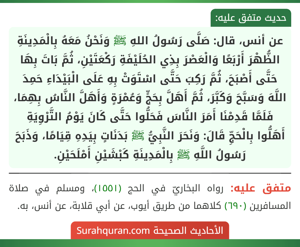 عن أنس، قال: صَلَّى رَسُولُ اللهِ ﷺ وَنَحْنُ مَعَهُ بِالْمَدِينَةِ الظُّهْرَ أَرْبَعًا وَالْعَصْرَ بِذِي الحُلَيْفَةِ رَكْعَتَيْنِ، ثُمَّ بَاتَ بِهَا حَتَّى أَصْبَحَ، ثُمَّ رَكِبَ حَتَّى اسْتَوَتْ بِهِ عَلَى الْبَيْدَاءِ حَمِدَ اللَّهَ وَسَبَّحَ وَكَبَّرَ، ثُمَّ أَهَلَّ بِحَجٍّ وَعُمْرَةٍ وَأَهَلَّ النَّاسُ بِهِمَا، فَلَمَّا قَدِمْنَا أَمَرَ النَّاسَ فَحَلُّوا حَتَّى كَانَ يَوْمُ التَّرْوِيَةِ أَهَلُّوا بِالْحَجِّ قَالَ: وَنَحَرَ النَّبِيُّ ﷺ بَدَنَاتٍ بِيَدِهِ قِيَامًا، وَذَبَحَ رَسُولُ اللَّهِ ﷺ بِالْمَدِينَةِ كَبْشَيْنِ أَمْلَحَيْنِ.