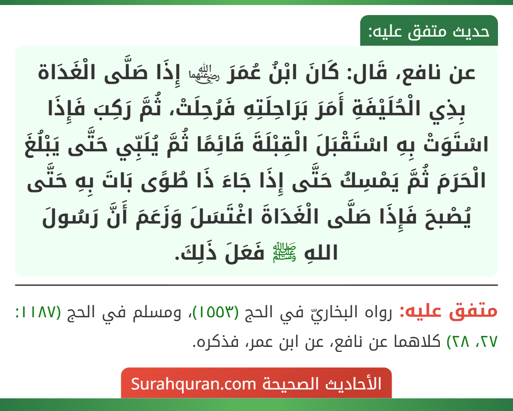 عن نافع، قَال: كَانَ ابْنُ عُمَرَ ﵄ إِذَا صَلَّى الْغَدَاة بِذِي الْحُلَيْفَةِ أَمَرَ بَرَاحِلَتِهِ فَرُحِلَتْ، ثُمَّ رَكِبَ فَإِذَا اسْتَوَتْ بِهِ اسْتَقْبَلَ الْقِبْلَةَ قَائِمًا ثُمَّ يُلَبِّي حَتَّى يَبْلُغَ الْحَرَمَ ثُمَّ يَمْسِكُ حَتَّى إِذَا جَاءَ ذَا طُوًى بَاتَ بِهِ حَتَّى يُصْبحَ فَإِذَا صَلَّى الْغَدَاةَ اغْتَسَلَ وَزَعَمَ أَنَّ رَسُولَ اللهِ ﷺ فَعَلَ ذَلِكَ.