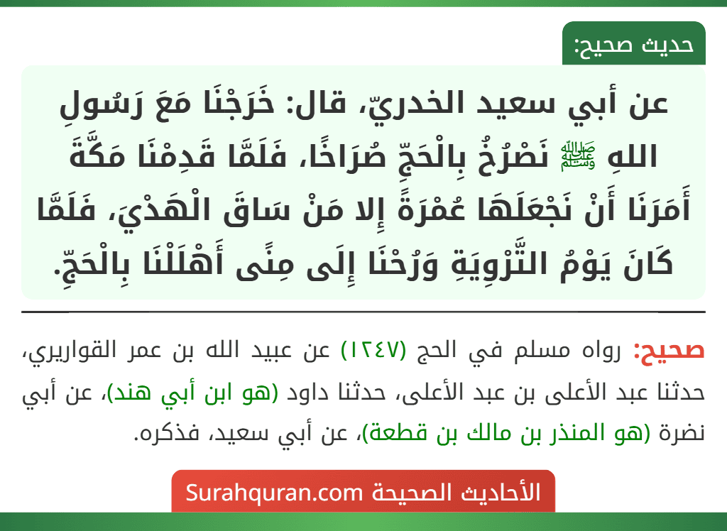 عن أبي سعيد الخدريّ، قال: خَرَجْنَا مَعَ رَسُولِ اللهِ ﷺ نَصْرُخُ بِالْحَجِّ صُرَاخًا، فَلَمَّا قَدِمْنَا مَكَّةَ أَمَرَنَا أَنْ نَجْعَلَهَا عُمْرَةً إِلا مَنْ سَاقَ الْهَدْيَ، فَلَمَّا كَانَ يَوْمُ التَّرْوِيَةِ وَرُحْنَا إِلَى مِنًى أَهْلَلْنَا بِالْحَجِّ.