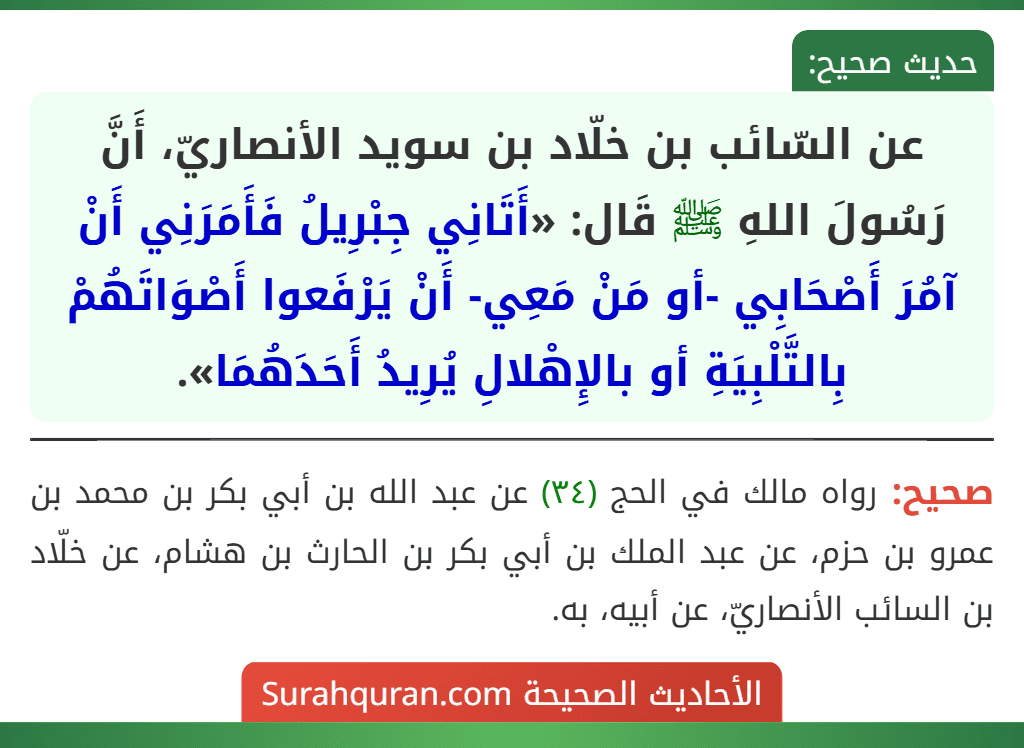 عن السّائب بن خلّاد بن سويد الأنصاريّ، أَنَّ رَسُولَ اللهِ ﷺ قَال: «أَتَانِي جِبْرِيلُ فَأَمَرَنِي أَنْ آمُرَ أَصْحَابِي -أو مَنْ مَعِي- أَنْ يَرْفَعوا أَصْوَاتَهُمْ بِالتَّلْبِيَةِ أو بالإِهْلالِ يُرِيدُ أَحَدَهُمَا».
